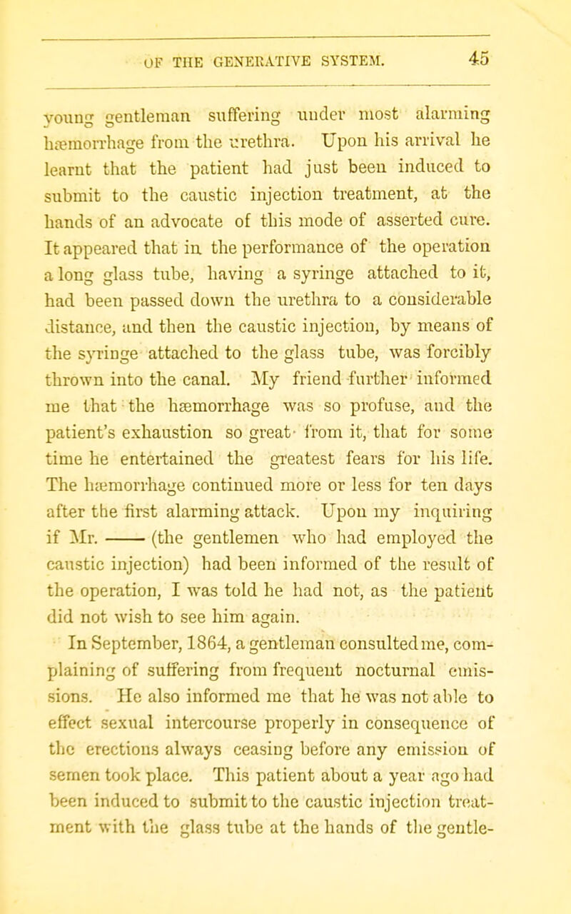 vouD Q-entleman suffering uudev most alarming hferaorrhage from the urethra. Upon his arrival he learnt that the patient had just been induced to submit to the caustic injection treatment, at the hands of an advocate of this mode of asserted cure. It appeared that ia the performance of the operation a long glass tube, having a syringe attached to it, had been passed down the urethra to a considerable distance, and then the caustic injection, by means of the s}Tinge attached to the glass tube, was forcibly thrown into the canal. My friend further informed me that • the haemorrhage was so profuse, and the patient's exhaustion so great- i'rom it, that for some time he entertained the greatest fears for his life. The hccmorrhage continued more or less for ten days aft«r the first alarming attack. Upon my inquiring if Mr. (the gentlemen who had employed the caustic injection) had been informed of the result of the operation, I was told he had not, as the patient did not wish to see him again. In September, 1864, a gentleman consulted me, com- plaining of suffering from frequeut nocturnal emis- sions. He also informed me that he was not able to effect sexual intercourse properly in consequence of the erections always ceasing before any emission of semen took place. This patient about a year ago had been induced to submit to the caustic injection treat- ment with the glass tube at the hands of tlie gentle-