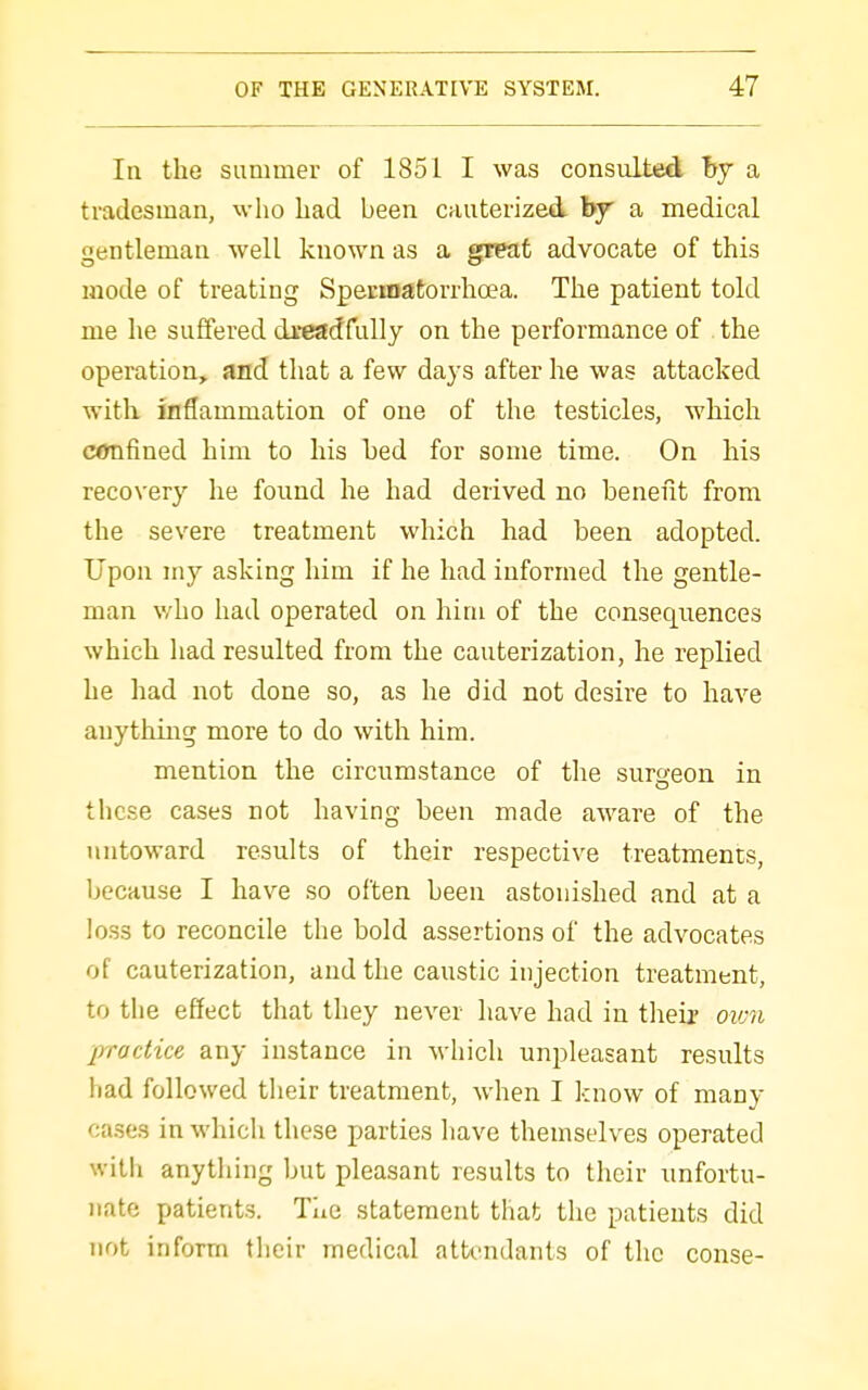 In the summer of 1851 I was consulted hy a tradesman, who had been cauterized by a medical gentleman well known as a great advocate of this mode of treating Spermatorrhoea. The patient told me he suffered dreadfully on the performance of the operation, and that a few days after he was attacked with inflammation of one of the testicles, which confined him to his bed for some time. On his recovery he found he had derived no benefit from the severe treatment which had been adopted. Upon my asking him if he had informed the gentle- man v/ho had operated on him of the consequences which had resulted from the cauterization, he replied he had not done so, as he did not desire to have anything more to do with him. mention the circumstance of the surgeon in these cases not having been made aware of the untoward results of their respective treatments, because I have so often been astonished and at a loss to reconcile the bold assertions of the advocates of cauterization, and the caustic injection treatment, to the effect that they never have had in their oivn practice any instance in which unpleasant results had followed their treatment, when I know of many cases in which these parties have themselves operated with anything but pleasant results to their unfortu- nate patients. Tiic statement that the patients did not inform their medical attendants of the conse-