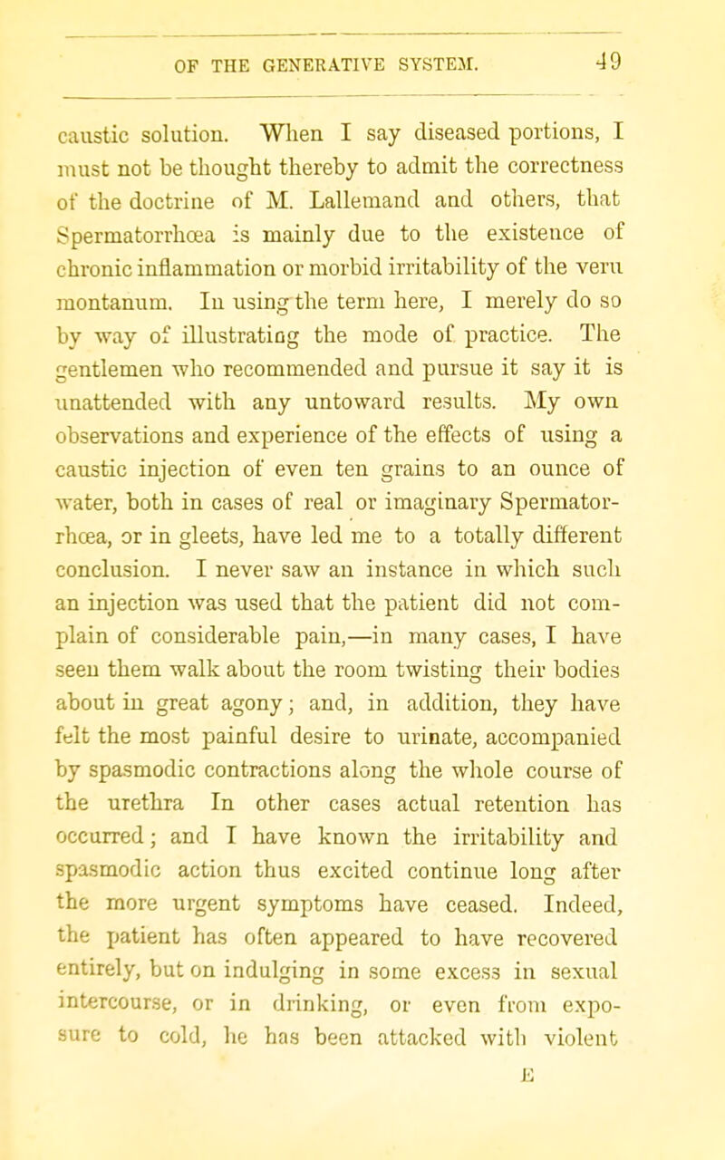 caustic solution. When I say diseased portions, I must not be thought thereby to admit the correctness of the doctrine of M. Lallemand and others, that Spermatorrhoea is mainly due to the existence of chronic inflammation or morbid irritability of the veru montanum. In using the term here, I merely do so by way of illustratiDg the mode of practice. The gentlemen who recommended and pursue it say it is unattended with any untoward results. My own observations and experience of the effects of using a caustic injection of even ten grains to an ounce of water, both in cases of real or imaginary Spermator- rhoea, or in gleets, have led me to a totally different conclusion. I never saw an instance in which such an injection was used that the patient did not com- plain of considerable pain,—in many cases, I have seen them walk about the room twistin^ their bodies about in great agony; and, in addition, they have felt the most painful desire to urinate, accompanied by spasmodic contractions along the whole course of the urethra In other cases actual retention has occurred; and I have known the irritability and spasmodic action thus excited continue long after the more urgent symptoms have ceased. Indeed, the patient has often appeared to have recovered entirely, but on indulging in some excess in sexual intercourse, or in drinking, or even from expo- sure to cold, he has been attacked with violent E