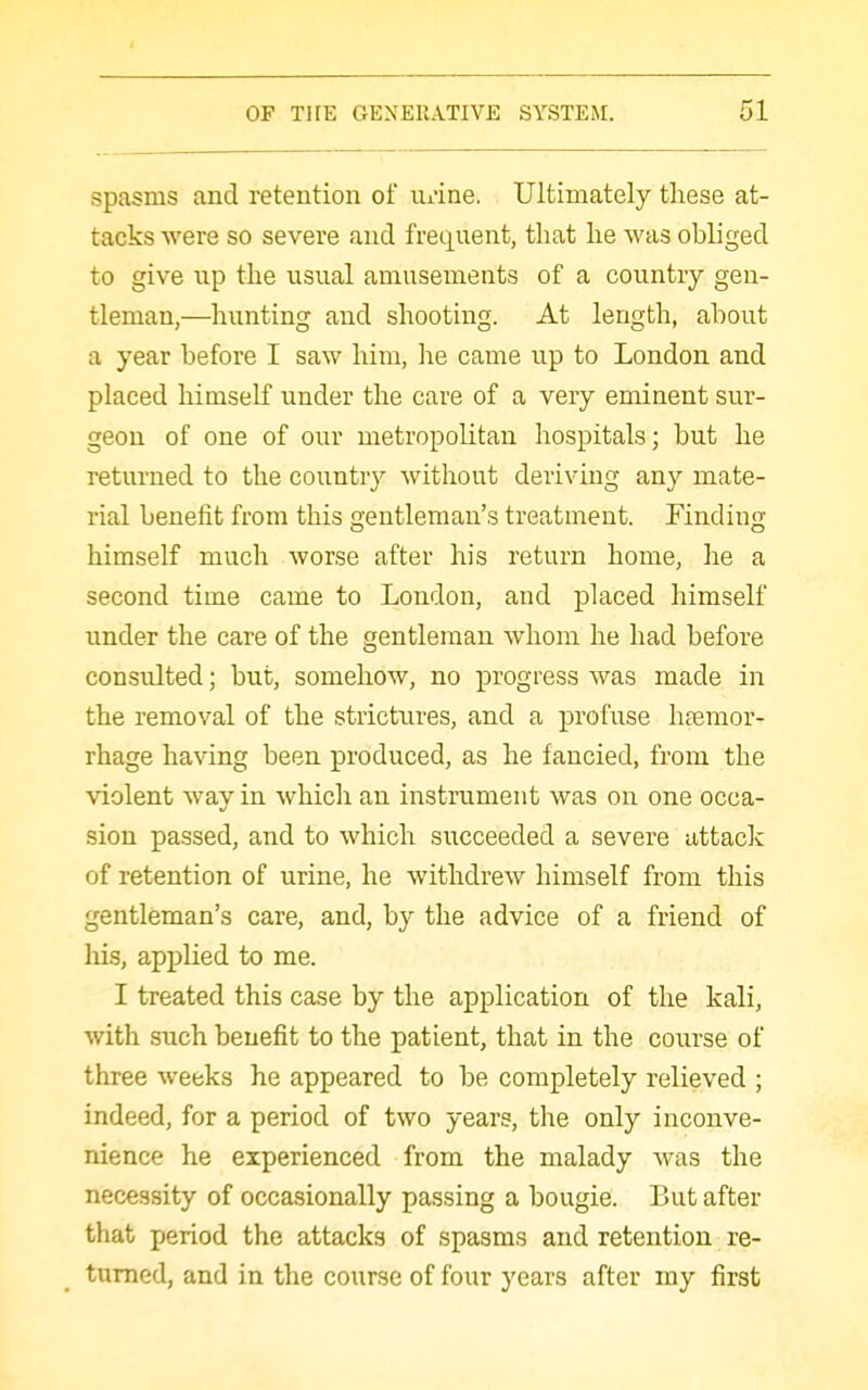 spasms and retention of Ui-ine. Ultimately these at- tacks were so severe and frequent, that he was obliged to give up the usual amusements of a country gen- tleman,—hunting and shooting. At length, about a year before I saw him, he came up to London and placed himself under the care of a very eminent sur- geon of one of our metropolitan hospitals; but he returned to the country without deriving any mate- rial benefit from this gentleman's treatment. Finding himself much worse after his return home, he a second time came to London, and placed himself under the care of the gentleman whom he had before consulted; but, somehow, no progress was made in the removal of the strictures, and a profuse hfemor- rhage having been produced, as he fancied, from the violent way in which an instrument was on one occa- sion passed, and to which succeeded a severe attack of retention of urine, he withdrew himself from this gentleman's care, and, by the advice of a friend of his, applied to me. I treated this case by the application of the kali, with such benefit to the patient, that in the course of three weeks he appeared to be completely relieved ; indeed, for a period of two years, the only inconve- nience he experienced from the malady was the necessity of occasionally passing a bougie. But after that period the attacks of spasms and retention re- turned, and in the course of four years after my first