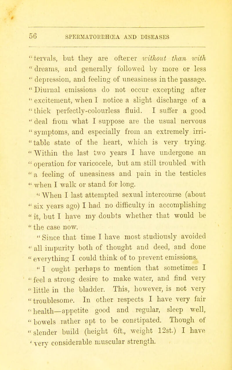  tervals, but they are oftecer icithout than vnth  dreams, and generally followed by raore or less  depression, and feeling of uneasiness in the passage.  Diurnal emissions do not occur excepting after  excitement, when I notice a slight discharge of a  thick perfectly-colourless fluid. I suffer a good  deal from what I suppose are the usual nervous  symptoms, and especially from an extremely irri-  table state of the heart, which is very trying.  Within the last two years I have undergone an  operation for varicocele, but am still troubled with  a feeling of uneasiness and pain in the testicles  when I walk or stand for long.  When I last attempted sexual intercourse (about  six years ago) I had no difficulty in accomplishing  it, but I have my doubts whether that would be  the case now.  Since that time I have most studiously avoided  all impurity both of thought and deed, and done  everything I could think of to prevent emissions.  I ought perhaps to mention that sometimes I  feel a strong desire to make water, and find veiy  little in the bladder. This, however, is not very troublesome. In other respects I have very fair  health—appetite good and regular, sleep well,  bowels rather apt to be constipated. Though of slender build (height 6ft., weight 12st.) I have ' ver}^ considerable muscular strength.