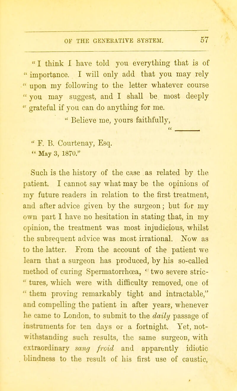  I think I have told you everything that is of  importance. I will only add that you may rely  upon my following to the letter whatever course  you may suggest, and I shall be most deeply  grateful if you can do anything for me.  Believe me, yours faithfully,  F. B. Courtenay, Esq,  May 3, 1870. Such is the history of the case as related by the patient. I cannot say what may be the opinions of my future readers in relation to the first treatment, and after advice given by the surgeon; but for my own part I have no hesitation in stating that, in my opinion, the treatment was most injudicious, whilst the subsequent advice was most u-rational. JTow as to the latter. From the account of the patient we learn that a surgeon has produced, by his so-called method of curing Spermatorrhoea,  two severe stric-  tures, which were with difficulty removed, one of  them proving remarkably tight and intractable, and compelling the patient in after years, whenever he came to London, to submit to the daily passage of instruments for ten days or a fortnight. Yet, not- withstanding such results, the same surgeon, with extraordinary sang froid and apparently idiotic blindness to the result of his first use of caustic.