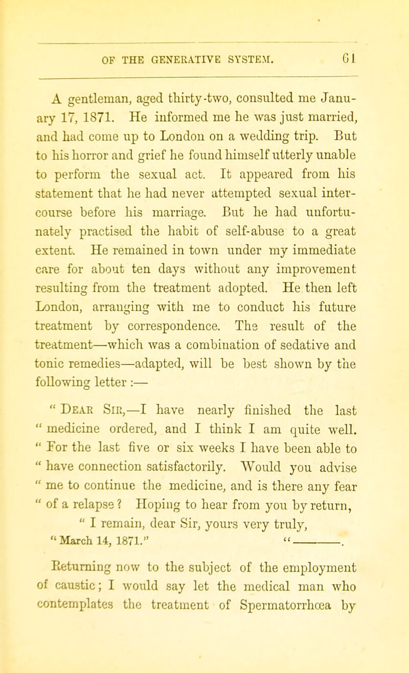 A gentleman, aged thirty-two, consulted me Janu- ary 17, 1871. He informed me he was just married, and had come up to London on a wedding trip. But to his horror and grief he found liimself utterly unable to perform the sexual act. It appeared from his statement that he had never attempted sexual inter- course before his marriage. But he had unfortu- nately practised the habit of self-abuse to a great extent. He remained in town under my immediate care for about ten days without any improvement resulting from the treatment adopted. He then left London, arranging with me to conduct his future treatment by correspondence. The result of the treatment—which was a combination of sedative and tonic remedies—adapted, will be best shown by the following letter:—  Deae Sir,—I have nearly finished the last  medicine ordered, and I think I am quite well.  For the last five or six weeks I have been able to  have connection satisfactorily. Would you advise  me to continue the medicine, and is there any fear  of a relapse? Hoping to hear from you by return,  I remain, dear Sir, yours very truly,  March 14, 1871.  . Eetuming now to the subject of the employment of caustic; I would say let the medical man who contemplates the treatment of Spermatorrhoea by