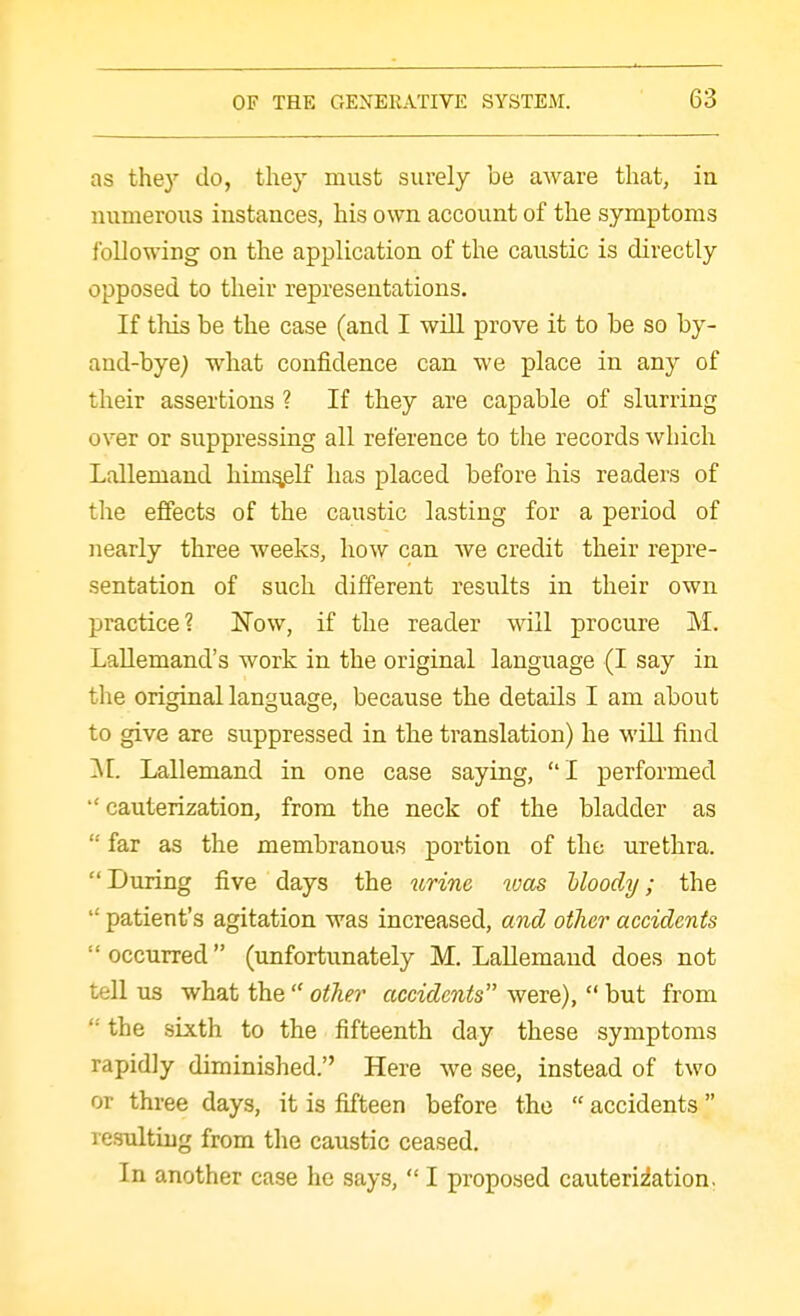 as they do, they must surely be aware that, in numerous instances, his own account of the symptoms following on the application of the caustic is directly opposed to their representations. If this be the case (and I will prove it to be so by- and-bye; what confidence can we place in any of their assertions ? If they are capable of slurring over or suppressing all reference to the records which Lallemand himself has placed before his readers of the effects of the caustic lasting for a period of nearly three weeks, how can Ave credit their repre- sentation of such different results in their own practice? Now, if the reader will procure M. Lallemand's work in the original language (I say in the original language, because the details I am about to give are suppressed in the translation) he will find ]\[. Lallemand in one case saying, I performed  cauterization, from the neck of the bladder as  far as the membranous portion of the urethra. During five days the ^irinc vjas Uoody; the  patient's agitation was increased, and other accidents  occurred (unfortunately M. LaUemand does not tell us what the  other accidents were),  but from the sixth to the fifteenth day these symptoms rapidly diminished. Here we see, instead of two or three days, it is fifteen before the  accidents  resulting from the caustic ceased. In another case he says,  I proposed cauteriiation.