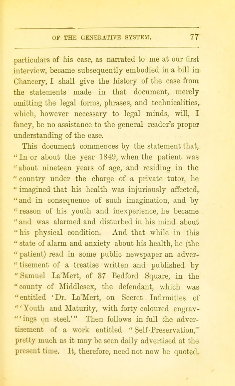 particulars of his case, as nan-ated to me at our first interview, became subsequently embodied in a bill ia^ Chancery, I shall give the history of the case from the statements made in that document, merely omitting the legal forms, phrases, and technicalities, which, however necessary to legal minds, will, I fancy, be no assistance to the general reader's proper understanding of the case. This document commences by the statement that, In or about the year 1849, when the patient was about nineteen years of age, and residing in the  country under the charge of a private tutor, he  imagined that his health was injuriously affected,, and in consequence of such imagination, and by  reason of his youth and inexperience, he became  and was alarmed and disturbed in his mind about  his physical condition. And that while in this  state of alarm and anxiety about his health, he (the  patient) read in some public newspaper an adver-  tisement of a treatise written and published by  Samuel La'Mert, of 37 Bedford Square, in the county of Middlesex, the defendant, which was entitled 'Dr. La'Mert, on Secret Infirmities of  ' Youth and Maturity, with forty coloured engrav- ' ings on steel.' Then follows in fuU the adver- tisement of a work entitled  Self-Preservation, pretty much as it may be seen daily advertised at the present tirne. It, therefore, need not now be quoted.