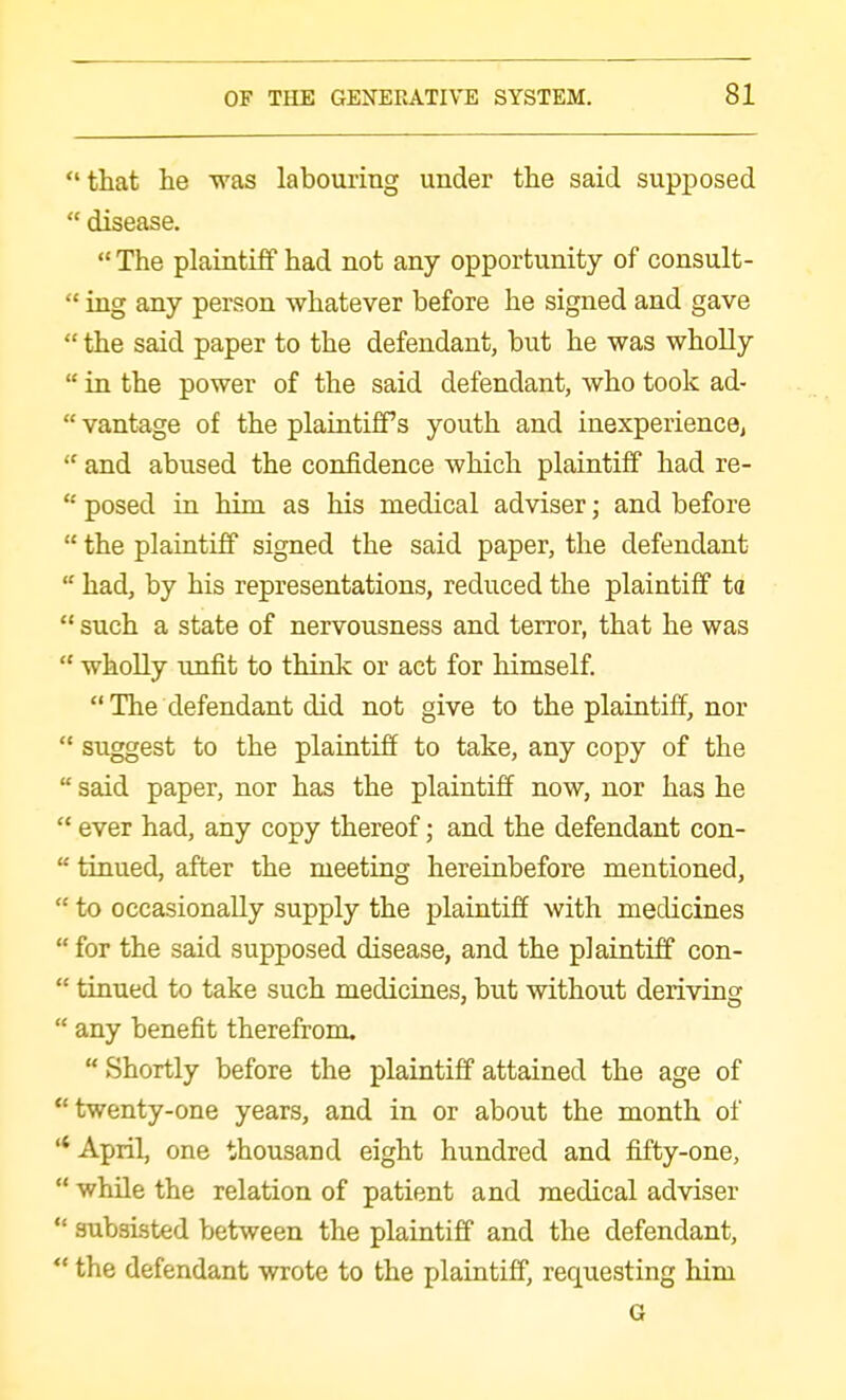 that lie was labouiing under the said supposed  disease.  The plaintiff had not any opportunity of consult-  ing any person whatever before he signed and gave  the said paper to the defendant, but he was wholly  in the power of the said defendant, who took ad-  vantage of the plaintiffs youth and inexperience,  and abused the confidence which plaintiff had re-  posed in him as his medical adviser; and before  the plaintiff signed the said paper, the defendant  had, by his representations, reduced the plaintiff ta  such a state of nervousness and terror, that he was  wholly unfit to think or act for himself.  The defendant did not give to the plaintiff, nor  suggest to the plaintiff to take, any copy of the  said paper, nor has the plaintiff now, nor has he  ever had, any copy thereof; and the defendant con-  tinned, after the meeting hereinbefore mentioned,  to occasionally supply the plaintiff with medicines  for the said supposed disease, and the plaintiff con-  tinned to take such medicines, but without deriving  any benefit therefrom.  Shortly before the plaintiff attained the age of twenty-one years, and in or about the month of '* April, one thousand eight hundred and fifty-one,  while the relation of patient and medical adviser  subsisted between the plaintiff and the defendant, ** the defendant wrote to the plaintiff, requesting him G