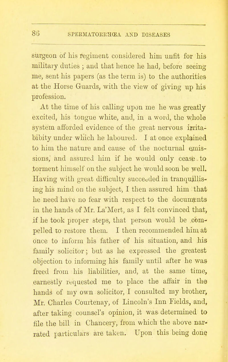 surgeon of his regiment considered him unfit for his military duties ; and that hence he had, before seeing me, sent his papers (as the term is) to the authorities at the Horse Guards, with the view of giving up his profession. At the time of his calling upon me he was greatly excited, his tongue white, and, in a word, the whole system afforded evidence of the great nervous ijrita- bibity under which he laboured. I at once explained to him the nature and cause of the nocturnal emis- sions,' and assured him if he would only cease. to .torment himself on the subject he would soon be well. Having with great difficulty succeeded in tranquillis- ing his mind on the subject, I then assured him that he need have no fear with respect to the documents in the hands of Mr. La'Mert, as I felt convinced that, if he took proper steps, that person would be com- pelled to restore them. I then recommended him at once to inform his father of his situation, and his family solicitor; but as he expressed the greatest objection to informing his family until after he was freed from his Kabilities, and, at the same time, earnestly requested me to place the affair in the hands of my own solicitor, I consulted my brother, Mr. Charles Courtenay, of Lincoln's Inn Fields, and, after taking counsel's opinion, it was determined to file the bill in Chancery, from which the above nar- rated particulars are taken. Upon this being done