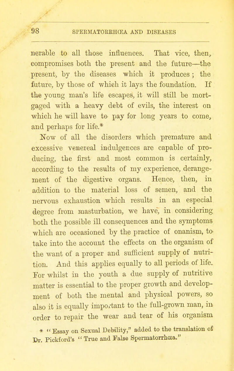 nerable to all tliose influences. That vice, then, compromises both the present and the future—the present, by the diseases which it produces ; the future, by those of which it lays the foundation. If the young man's life escapes, it will still be mort- gaged with a heavy debt of evils, the interest on which he will have to pay for long years to come,, and perhaps for life.* Now of all the disorders which premature and excessive venereal indulgences are capable of pro- ducing, the first and most common is certainly, according to the results of my experience, derange- ment of the digestive organs. Hence, then, in addition to the material loss of semen, and the nervous exhaustion wliich results in an especial degree from masturbation, we have, in considering both the possible iU consequences and the symptoms which are occasioned by the practice of onanism, tO' take into the account the effects on the organism of the want of a proper and sufficient supply of nutri- tion. And this applies equally to all periods of Hfe. For whilst in the youth a due supply of nutritive matter is essential to the proper growth and develop- ment of both the mental and physical powers, so also it is equally impox'tant to the full-grown man, in, order to repair the wear and tear of his organism *  Essay on Sexual Debility, added to the translation of Dr. Pickford's  True and False Spermatorrhcea.