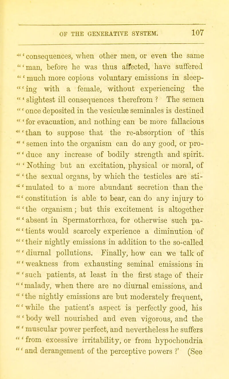 ■' consequences, when other men, or even the same 'man, before he was thus aflfected, have suffered  ' much more copious voluntary emissions in sleep- *ing with a female, without experiencing the ' slightest ill consequences therefrom ? The semen ' once deposited in the vesiculae seminales is destined  ' for evacuation, and nothing can be more fallacious •' than to suppose that the re-absorption of this  ' semen into the organism can do any good, or pro- ' duce any increase of bodily strength and spirit.  ' Nothing but an excitation, physical or moral, of  ' the sexual organs, by which the testicles are sti- ' mulated to a more abundant secretion than the ' constitution is able to bear, can do any injury to ' the organism; but this excitement is altogether  ' absent in Spermatorrhoea, for otherwise such pa- ' tients woiild scarcely experience a diminution of ' their nightly emissions in addition to the so-caUed  ' diurnal pollutions. Finally, how can we talk of 'weakness from exhausting seminal emissions in ' such patients, at least in the first stage of their ' malady, when there are no diurnal emissions, and  ' the nightly emissions are but moderately frequent, ' while the patient's aspect is perfectly good, his ' body well nourished and even vigorous, and the  ' muscular power perfect, and nevertheless he suffers ' from excessive irritability, or from hypochondria ' and derangement of the perceptive powers V (See