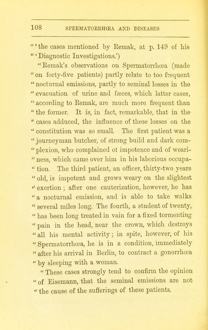 ' the cases mentioned by Eemak, at p. 149 of his ' Diagnostic Investigations.') Remak's observations on Spermatorrhcea (made  on forty-five patients) partly relate to too frequent  nocturnal emissions, partly to seminal losses in the  evacuation of urine and fteces, which latter cases,  according to Eemak, are much more frequent than  the former. It is, in fact, remarkable, that in the  cases adduced, the influence of these losses on the  constitution was so small. The first patient was a  journeyman butcher, of strong build and dark com-  plexion, who complained ol impotence and of weari- ness, which came over him in his laborious occupa-  tion. The third patient, an officer, thirty-two years  old, is impotent and grows weary on the slightest exertion ; after one cauterization, however, he has a nocturnal emission, and is able to take walks  several miles long. The fourth, a student of twenty,  has been long treated in vain for a fixed tormenting  pain in the head, near the crown, which destroys  aU his mental activity; in spite, however, of his  Spermatorrhoea, he is in a condition, immediately  after his arrival in Berliu, to contract a gonorrhoea  by sleeping with a woman.  These cases strongly tend to confirm the opinion  of Eisemann, that the seminal emissions are not  the cause of the sufierings of these patients.