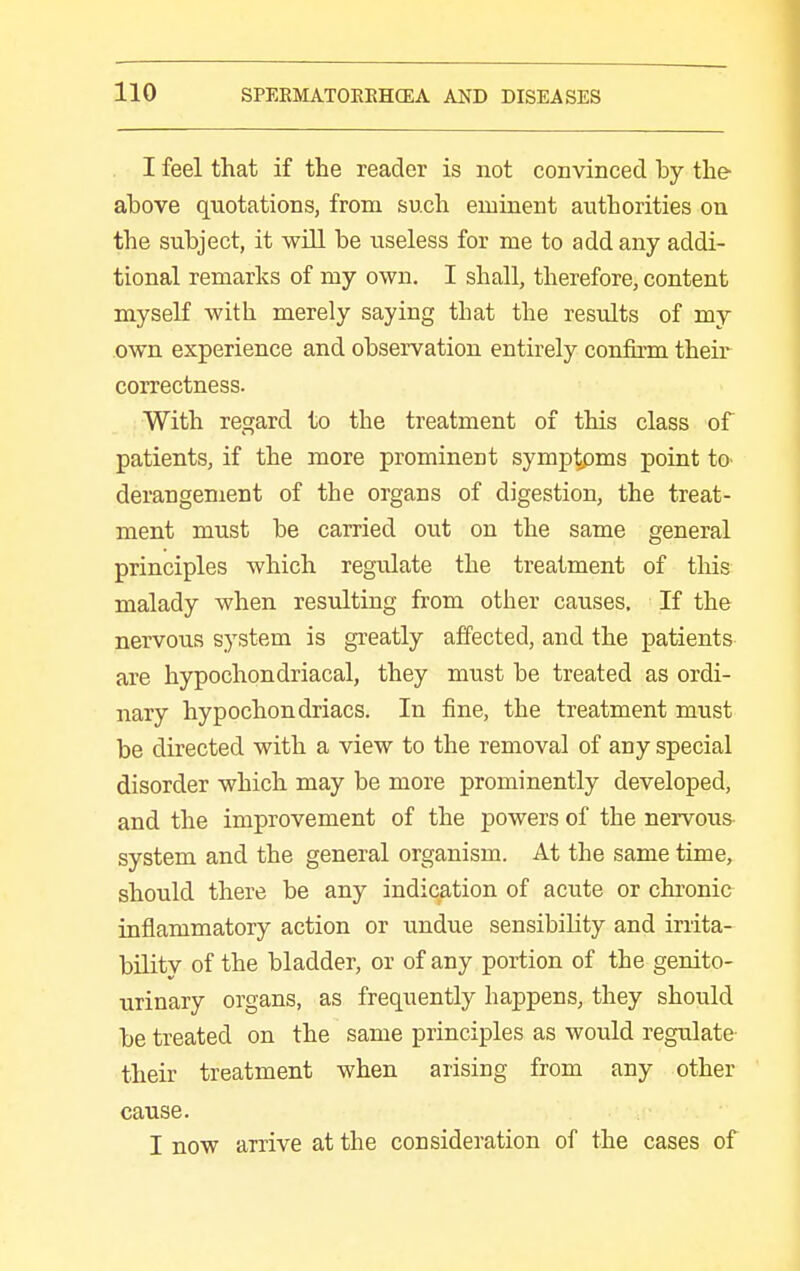 I feel that if the reader is not convinced by the above quotations, from such eminent authorities on the subject, it will be useless for me to add any addi- tional remarks of my own. I shall, therefore, content myself with merely saying that the results of my own experience and observation entirely confirm theii correctness. With regard to the treatment of this class of patients, if the more prominent symptpms point tO' derangement of the organs of digestion, the treat- ment must be carried out on the same general principles which regulate the treatment of this malady when resulting from other causes. If the nervous system is greatly affected, and the patients are hypochondriacal, they must be treated as ordi- nary hypochondriacs. In fine, the treatment must be directed with a view to the removal of any special disorder which may be more prominently developed, and the improvement of the powers of the nervous- system and the general organism. At the same time, should there be any indication of acute or chronic inflammatory action or undue sensibility and irrita- bility of the bladder, or of any portion of the genito- urinary organs, as frequently happens, they should be treated on the same principles as would regulate their treatment when arising from any other cause. I now arrive at the consideration of the cases of