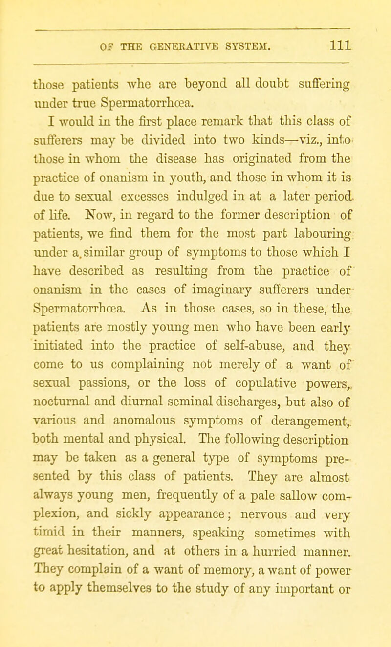 those patients whe are beyond all doubt suffering under true Spermatorrbcea. I would in tbe first place remark that this class of sufferers may be divided into two kinds—viz., intO' those in whom the disease has originated from the practice of onanism in youth, and those in whom it is due to sexual excesses indulged in at a later period, of life. Now, in regard to the former description of patients, we find them for the most part labouring, imder a. similar group of symptoms to those which I have described as resulting from the practice of onanism in the cases of imaginary sufferers under- Spermatorrbcea. As in those cases, so in these, the patients are mostly young men who have been early initiated into the practice of self-abuse, and they come to us complaining not merely of a want of sexual passions, or the loss of copulative powers,, nocturnal and diurnal seminal discharges, but also of various and anomalous symptoms of derangement,, both mental and physical. The following description may be taken as a general type of symptoms pre- sented by this class of patients. They are almost always young men, frequently of a pale sallow com- plexion, and sickly appearance; nervous and very timid in their manners, speaking sometimes with great hesitation, and at others in a hurried manner. They complain of a want of memory, a want of power to apply themselves to the study of any important or