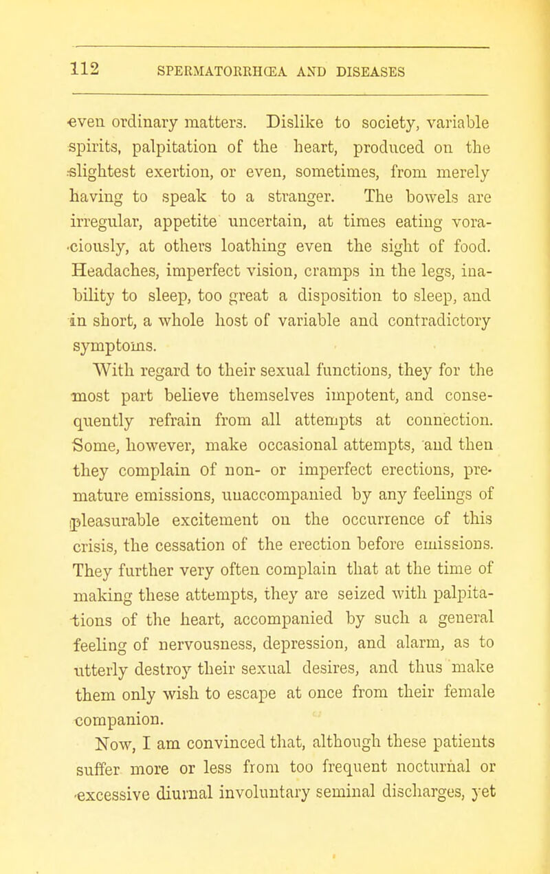 ■even ordinary matters. Dislike to society, variable spirits, palpitation of the heart, produced on the slightest exertion, or even, sometimes, from merely having to speak to a stranger. The bowels are irregular, appetite uncertain, at times eating vora- •ciously, at others loathing even the sight of food. Headaches, imperfect vision, cramps in the legs, ina- bility to sleep, too great a disposition to sleep, and in short, a whole host of variable and contradictory symptoms. With regard to their sexual functions, they for the most part believe themselves impotent, and conse- quently refrain from all attempts at connisction. Some, however, make occasional attempts, and then they complain of non- or imperfect erections, pre- mature emissions, unaccompanied by any feelings of (pleasurable excitement on the occurrence of this crisis, the cessation of the erection before emissions. They further very often complain that at the time of making these attempts, they are seized with palpita- iiions of the heart, accompanied by such a general feeling of nervousness, depression, and alarm, as to utterly destroy their sexual desires, and thus make them only wish to escape at once from their female companion. Now, I am convinced that, although these patients suffer more or less from too frequent nocturnal or ■excessive diurnal involuntary seminal discharges, yet