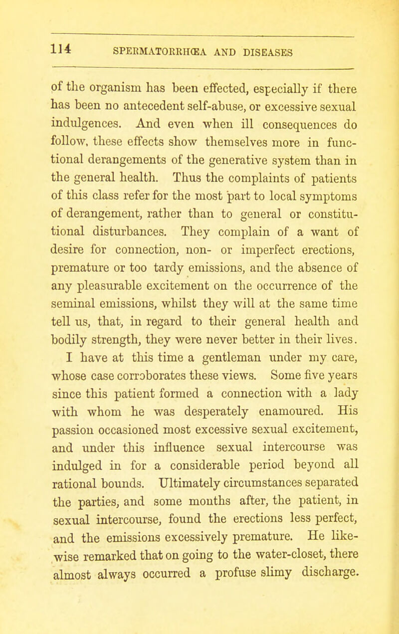pf the organism has been effected, especially if there has been no antecedent self-abuse, or excessive sexual indulgences. And even when ill consequences do follow, these effects show themselves more in func- tional derangements of the generative system than in the general health. Thus the complaints of patients of this class refer for the most part to local symptoms of derangement, rather than to general or constitu- tional disturbances. They complain of a want of desire for connection, non- or imperfect erections, premature or too tardy emissions, and the absence of any pleasurable excitement on the occurrence of the seminal emissions, whilst they will at the same time tell us, that, in regard to their general health and bodily strength, they were never better in their lives. I have at this time a gentleman under my care, whose case corroborates these views. Some five years since this patient formed a connection with a lady with whom he was desperately enamoured. His passion occasioned most excessive sexual excitement, and under this influence sexual intercourse was indulged in for a considerable period beyond all rational bounds. Ultimately circumstances separated the parties, and some mouths after, the patient, in sexual intercovirse, found the erections less perfect, and the emissions excessively premature. He like- wise remarked that on going to the water-closet, there almost always occurred a profuse slimy discharge.