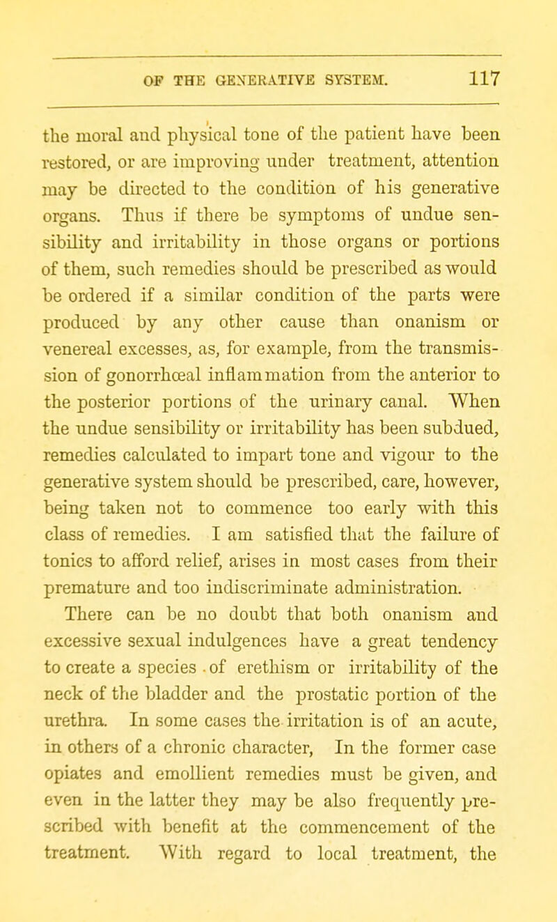 the moral and physical tone of the patient have been restored, or are improving under treatment, attention may be directed to the condition of his generative organs. Thus if there be symptoms of undue sen- sibility and irritability in those organs or portions of them, such remedies should be prescribed as would be ordered if a similar condition of the parts were produced by any other cause than onanism or venereal excesses, as, for example, from the transmis- sion of gonorrhceal inflammation from the anterior to the posterior portions of the urinary canal. When the undue sensibility or irritability has been subdued, remedies calculated to impart tone and vigour to the generative system should be prescribed, care, however, being taken not to commence too early with this class of remedies. I am satisfied that the failure of tonics to afford relief, arises in most cases from their premature and too indiscriminate administration. There can be no doubt that both onanism and excessive sexual indulgences have a great tendency to create a species • of erethism or irritability of the neck of the bladder and the prostatic portion of the urethra. In some cases the irritation is of an acute, in others of a chronic character, In the former case opiates and emollient remedies must be given, and even in the latter they may be also frecpiently pre- scribed with benefit at the commencement of the treatment. With regard to local treatment, the