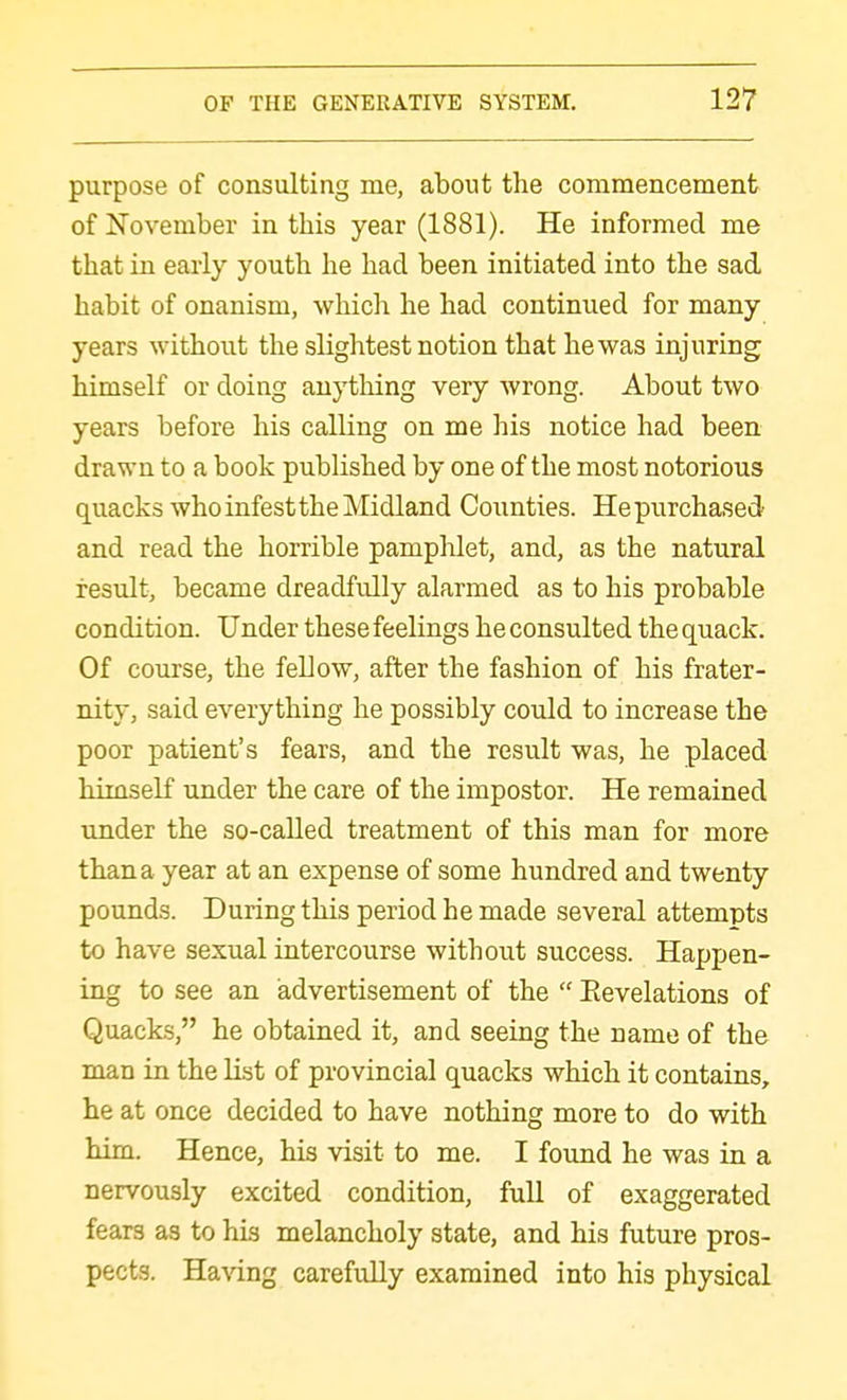 purpose of consulting me, about the commencement of November in this year (1881). He informed me that in early youth he had been initiated into the sad habit of onanism, which he had continued for many years without the slightest notion that he was injuring himself or doing anything very wrong. About two years before his calling on me his notice had been drawn to a book published by one of the most notorious quacks who infest the Midland Counties. Hepurchased and read the horrible pamplilet, and, as the natural result, became dreadfully alarmed as to his probable condition. Under these feelings he consulted the quack. Of course, the fellow, after the fashion of his frater- nity, said everything he possibly could to increase the poor patient's fears, and the result was, he placed himseK under the care of the impostor. He remained under the so-called treatment of this man for more than a year at an expense of some hundred and twenty pounds. During this period he made several attempts to have sexual intercourse without success. Happen- ing to see an advertisement of the  Eevelations of Quacks, he obtained it, and seeing the name of the man in the list of provincial quacks which it contains, he at once decided to have nothing more to do with him. Hence, his visit to me. I found he was in a nervously excited condition, full of exaggerated fears as to his melancholy state, and his future pros- pects. Having carefully examined into his physical