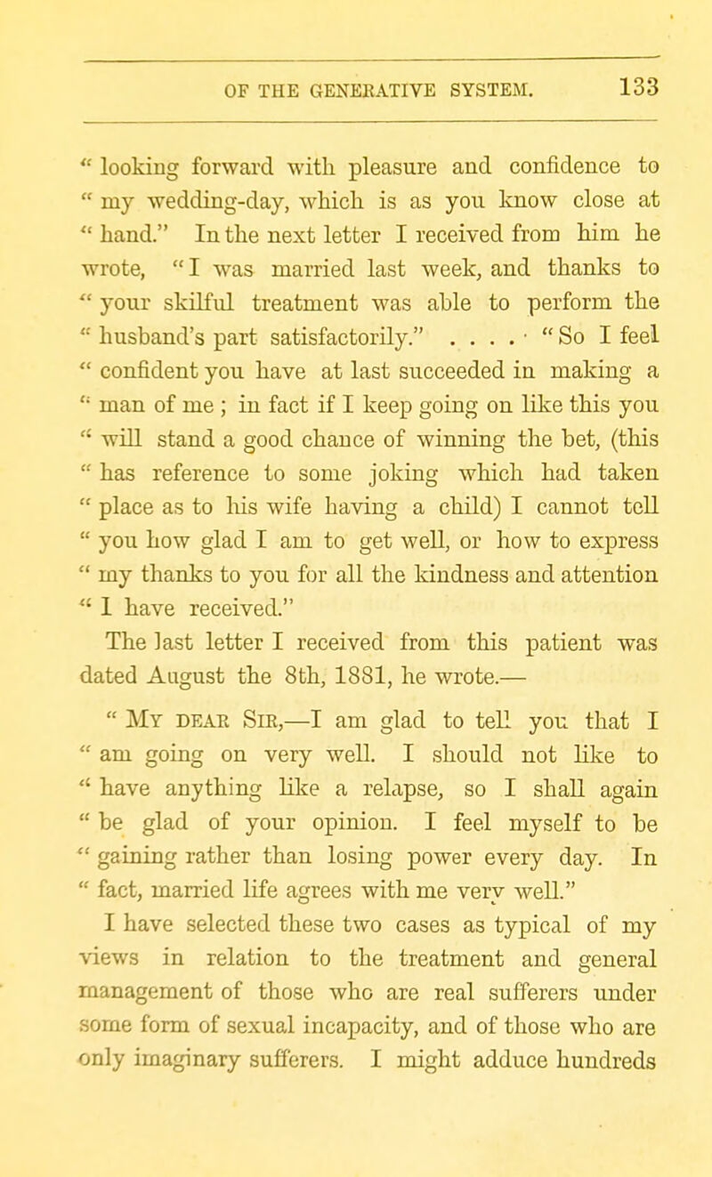  looking forward with pleasure and confidence to  my wedding-day, which is as you Imow close at  hand. In the next letter I received from him he wrote, I was married last week, and thanks to  your skilful treatment was able to perform the  husband's part satisfactorily. . ... So I feel  confident you have at last succeeded in making a  man of me ; in fact if I keep going on like this you  will stand a good chance of winning the bet, (this  has reference to some joking which had taken  place as to Ms wife having a child) I cannot tell  you how glad I am to get well, or how to express  my thanks to you for all the kindness and attention  1 have received. The last letter I received from this patient was dated August the 8th, 1881, he wrote.—  My dear Sir,—I am glad to teE you that I  am going on very well. I should not like to  have anything like a relapse, so I shall again  be glad of your opinion. I feel myself to be  gaining rather than losing power every day. In  fact, married life agrees with me very weU. I have selected these two cases as typical of my views in relation to the treatment and general management of those who are real sufferers under some form of sexual incapacity, and of those who are only imaginary sufferers. I might adduce hundreds