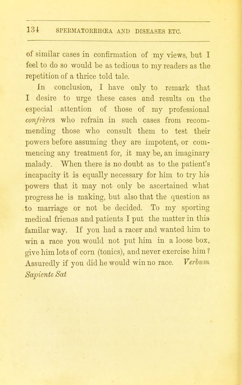 of similar cases in confirmation of my views, but I feel to do so would be as tedious to my readers as the repetition of a thrice told tale. In conclusion, I have only to remark that I desire to urge these cases and results on the especial attention of those of ray professional conjrerc^ who refrain in such cases from recom- mending those who consult them to test their powers before assuming they are impotent, or com- mencing any treatment for, it may be, an imaginary malady. When there is no doubt as to the patient's incapacity it is equally necessary for him to try his powers that it may not only be ascertained what progress he is making, but also that the question as to marriage or not be decided. To my sporting medical frienas and patients I put the matter in this familar way. If you had a racer and wanted him to win a race you would not put him in a loose box, give him lots of corn (tonics), and never exercise him ? Assuredly if you did he would win no race. Verhuvi Sapiente Sat