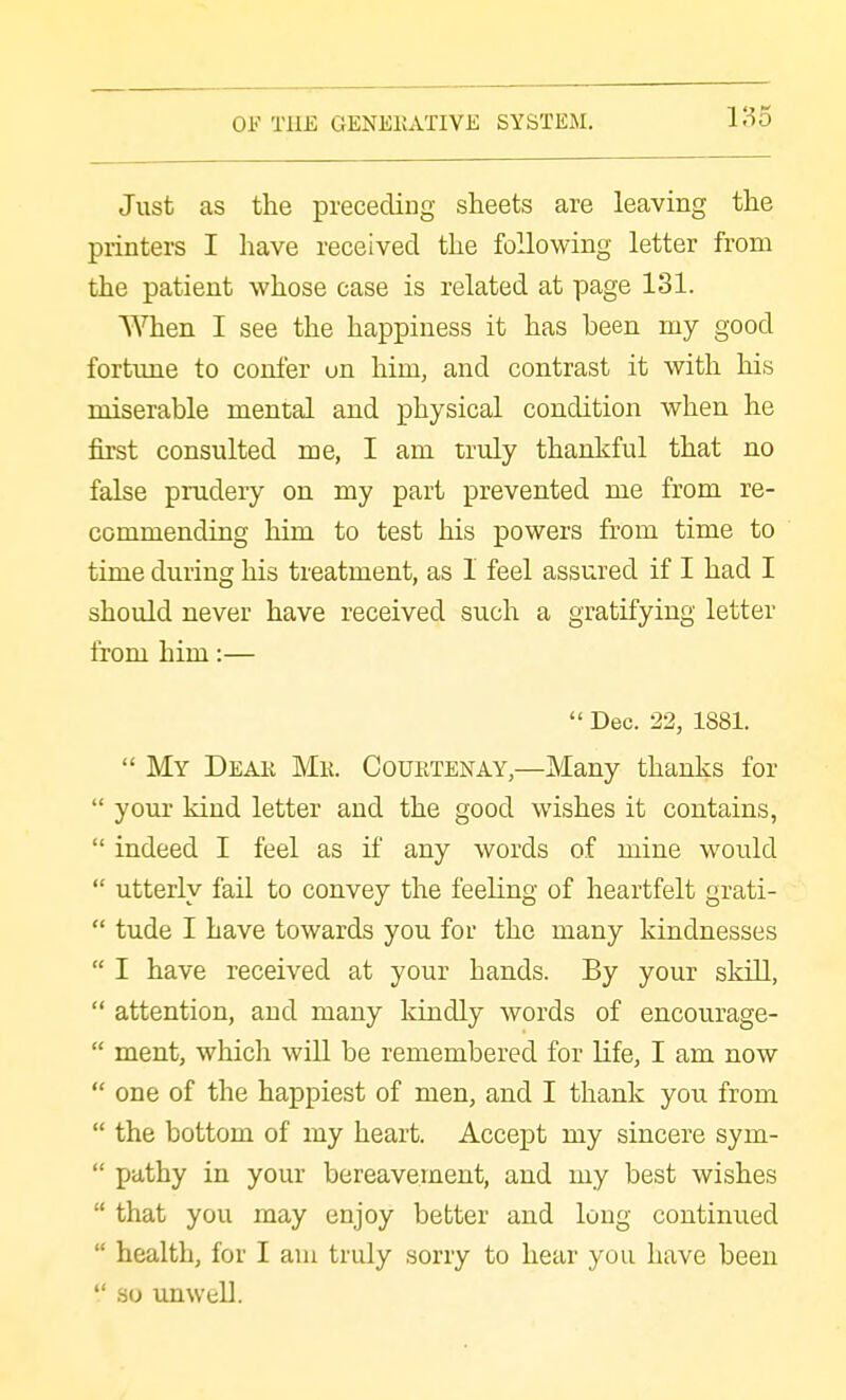 Just as the preceding sheets are leaving the printers I have received the following letter from the patient whose case is related at page 131. When I see the happiness it has been my good fortime to confer on him, and contrast it with his miserable mental and physical condition when he first consulted me, I am truly thankful that no false prudery on my part prevented me from re- commending him to test his powers from time to time during his treatment, as 1 feel assured if I had I should never have received such a gratifying letter from him:—  Dec. 22, 1881.  My Deak Mk. Courtenay,—Many thanks for  your kind letter and the good wishes it contains,  indeed I feel as if any words of mine would  utterly fail to convey the feeling of heartfelt grati-  tude I have towards you for the many kindnesses  I have received at your hands. By your skill,  attention, and many kindly words of encourage-  ment, which will be remembered for life, I am now  one of the happiest of men, and I thank you from  the bottom of my heart. Accept my sincere sym-  pathy in your bereavement, and my best wishes  that you may enjoy better and long continued  health, for I am truly sorry to hear you have been  so unwell.