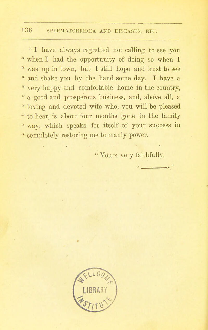  I have always regretted not calling to see you  when I had the opportunity of doing so when I  was up in town, but T still hope and trust to see  and shake you by the hand some day. I have a  very happy and comfortable home in the country,  a good and prosperous business, and, above all, a  loving and devoted wife who, you will be pleased  to hear, is about four months gone in the family  way, which speaks for itself of your success in '• completely restoring me to manly power.  Yours very faithfully, ♦