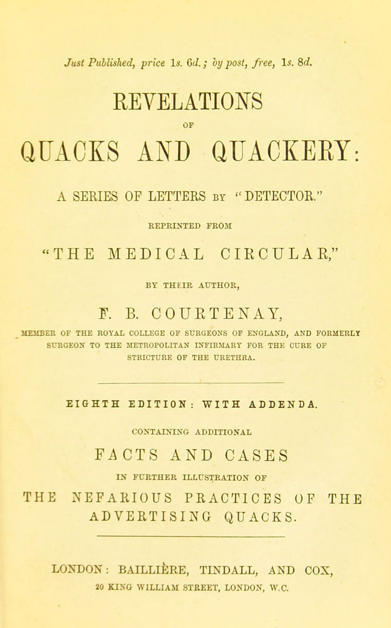 Just Published, price Is. 6d.; by post, free. Is. 8d. REVELATIONS OP QUACKS AND QUACIEEY: A SERIES OF LETTERS by  DETECTOR. REPRINTED FROM THE MEDICAL CIKCULAR, BY THEIR AUTHOR, F. B. COURTENAY, UEMBEB OF THE ROYAl COLLEGE OF SURGEONS OF ENGLAND, AND FORMERLY SURGEON TO THE METROPOLITAN INFIRMARY FOR THE CURE OF STRICTURE OP THE URETHRA. EIGHTH EDITION: WITH ADDENDA. CONTAINING ADDITIONAL Fi\CTS AND CASES IN FURTHER ILLUSTRATION OF THE NEFARIOUS PRACTICES OF THE ADVERTISING QUACKS. LONDON: BAILLIIIRE, TINDALL, AND COX, 20 KING WILLIAM STREET, LONDON, W.C.