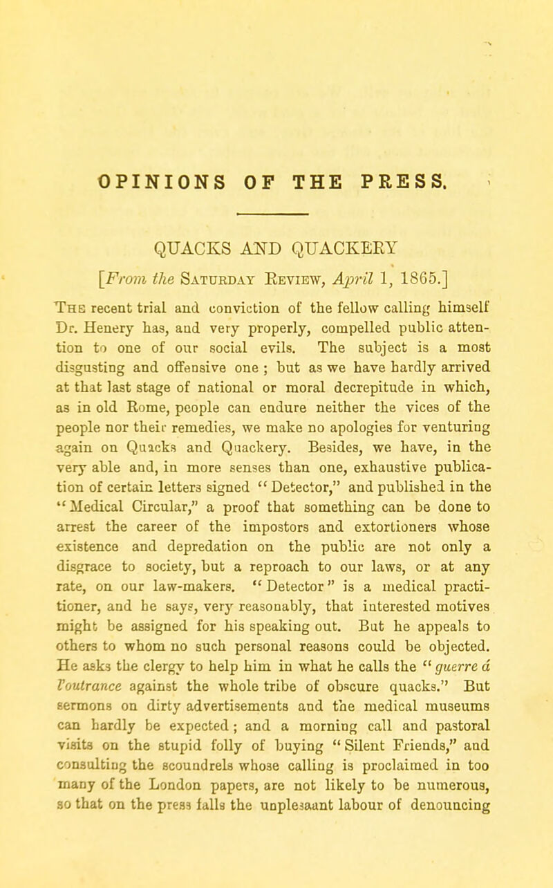 OPINIONS OF THE PRESS. QTJACKS AlTD QUACKEEY iFrom the Saturday Review, A237'il 1, 1865.] The recent trial and conviction of the fellow calling himself Dr. Henery has, and very properly, compelled public atten- tion to one of our social evils. The subject is a most disgusting and offensive one ; but as we have hardly arrived at that last stage of national or moral decrepitude in which, as in old Rome, people can endure neither the vices of the people nor theii- remedies, we make no apologies for venturing again on Quacks and Quackery. Besides, we have, in the very able and, in more senses than one, exhaustive publica- tion of certain letters signed  Detector, and published in the Medical Circular, a proof that something can be done to arrest the career of the impostors and extortioners whose existence and depredation on the public are not only a disgrace to society, but a reproach to our laws, or at any rate, on our law-makers. Detector is a medical practi- tioner, and he says, very reasonably, that interested motives might be assigned for his speaking out. But he appeals to others to whom no such personal reasons could be objected. He asks the clergy to help him in what he calls the  guerre d Voutrance against the whole tribe of obscure quacks. But sermons on dirty advertisements and the medical museums can hardly be expected; and a morning call and pastoral visits on the stupid folly of buying  Silent Friends, and consulting the scoundrels whose calling is proclaimed in too many of the London papers, are not likely to be numerous, 30 that on the press falls the unplesaant labour of denouncing