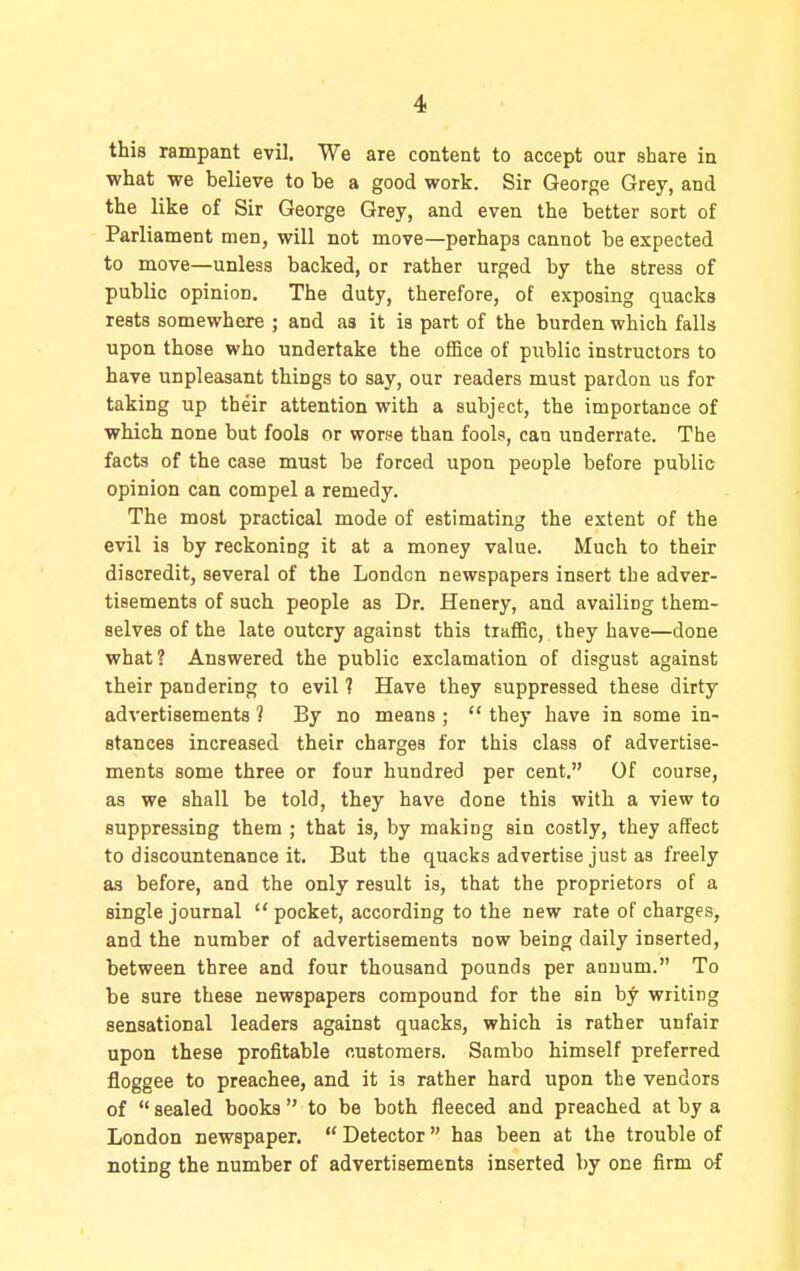 this rampant evil. We are content to accept our share in what we believe to be a good work. Sir George Grey, and the like of Sir George Grey, and even the better sort of Parliament men, will not move—perhaps cannot be expected to move—unless backed, or rather urged by the stress of public opinion. The duty, therefore, of exposing quacks rests somewhere ; and as it is part of the burden which falls upon those who undertake the office of piiblic instructors to have unpleasant things to say, our readers must pardon us for taking up their attention with a subject, the importance of which none but fools or worse than fools, can underrate. The facts of the case must be forced upon people before public opinion can compel a remedy. The most practical mode of estimating the extent of the evil is by reckoning it at a money value. Much to their discredit, several of the London newspapers insert the adver- tisements of such people as Dr. Henery, and availing them- selves of the late outcry against this traffic, they have—done what? Answered the public exclamation of disgust against their pandering to evil ? Have they suppressed these dirty advertisements ? By no means ;  they have in some in- stances increased their charges for this class of advertise- ments some three or four hundred per cent. Of course, as we shall be told, they have done this with a view to suppressing them ; that is, by making sin costly, they affect to discountenance it. But the quacks advertise just as freely as before, and the only result is, that the proprietors of a single journal  pocket, according to the new rate of charges, and the number of advertisements now being daily inserted, between three and four thousand pounds per anuum. To be sure these newspapers compound for the sin by writing sensational leaders against quacks, which is rather unfair upon these profitable customers. Sambo himself preferred floggee to preachee, and it is rather hard upon the vendors of  sealed books  to be both fleeced and preached at by a London newspaper.  Detector has been at the trouble of noting the number of advertisements inserted by one firm of