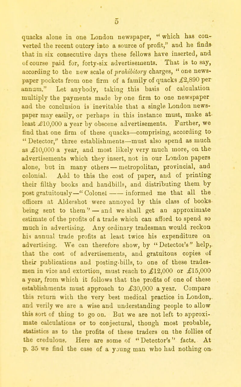 quacks alone ia one London newspaper,  which has con- verted the recent outcry into a source of profit, and he finds- that in six consecutive days these fellows have inserted, and of course paid for, forty-six advertisements. That is to say, according to the new scale oiprohibitory charges,  one news- paper pockets from one firm of a family of quacks ^2,890 per aanam. Let anybody, taking this basis of calculation multiply the payments made by one firm to one newspaper and the conclusion is inevitable that a single London news- paper may easily, or perhaps in this instance must, make at- least ^10,000 a year by obscene advertisements. Further, we find that one firm of these quacks—comprising, according to  Detector, three establishments—must also spend as much as £10,000 a year, and most likely very much more, on th& advertisements which they insert, not in our London papers alone, but in many others — metropolitan, provincial, and colonial. Add to this the cost of paper, and of printing their filthy books and handbills, and distributing them by post gratuitously— Colonel informed me that all the ofiicers at Aldershot were annoyed by this class of books being sent to them — and we shall get an approximate estimate of the profits of a trade which can afford to spend so much in advertising. Any ordinary tradesman would reckon his annual trade profits at least twice his expenditure on advertising. We can therefore show, by  Detector's help,, that the cost of advertisements, and gratuitous copies of their publications and posting-bills, to one of these trades- men in vice and extortion, must reach to £12,000 or £15,000 a year, from which it follows that the profits of one of these establishments must approach to £30,000 a year. Compare this return with the very best medical practice in London,, and verily we are a wise and understanding people to allow this sort of thing to go on. But we are not left to approxi- mate calculations or to conjectural, though most probable^ statistics as to the profits of these traders on the follies of the credulous. Here are some of Detector's facts. At p. 35 we find the case of a young man who had nothing on.