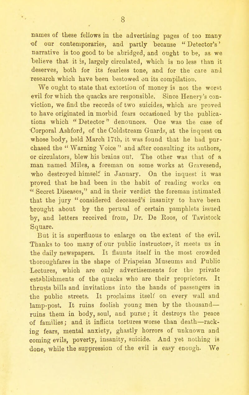 names of these fellows in the advertising pages of too many ■of our contemporaries, and partly because  Detector's' narrative is too good to be abridged, and ought to be, as we believe that it is, largely circulated, which is no less than it deserves, both for its fearless tone, and for the care and research which have beeu bestowed on its compilatiou. We ought to state that extortion of money is not the worst evil for which the quacks are responsible. Since Henery's con- viction, we find the records of two suicides, which are proved to have originated in morbid fears occasioned by the publica- tions which  Detector denounces. One was the case of Corporal Ashford, of the Coldstream Guards, at the inquest on whose body, held March 17tb, it was found that he had pur- chased the  Warning Voice  and after consulting its authors, or circulators, blew his brains out. The other was that of a man named Miles, a foreman on some works at Gravesend, who destroyed himself in January. On the inquest it was proved that he had been in the habit of reading works on Secret Diseases, and in their verdict the foreman intimated that the jury considered deceased's insanity to have been brought about by the perusal of certain pamphlets issued by, and letters received from. Dr. De Roos, of Tavistock Square. But it is superfluous to enlarge on the extent of the evil. Thanks to too many of our public instructor?, it meets us in the daily newspapers. It flaunts itself in the most crowded thoroughfares in the shape of Priapeian Museums and Public Lectures, which are only advertisements for the private establishments of the quacks who are their proprietors. It thrusts bills and invitations into the hands of passengers in -the public streets. It proclaims itselt' on every wall and lamp-post. It ruins foolish young men by the thousand— ruins them in body, soul, and purse; it destroys the peace of families; and it inflicts tortures worse than death—rack- ing fears, mental anxiety, ghastly horrors of unknown and coming evils, poverty, insanity, suicide. And yet nothing is tione, while the suppression of the evil is easy enough. We