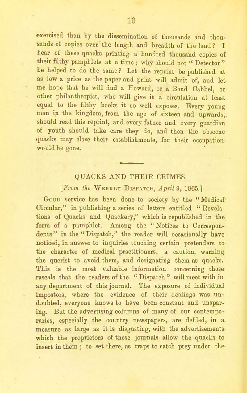 exercised than by the dissemination of thousands and thou- sands of copies over the length and breadth of the land? I hear of these quacks printing a hundred thousand copies of their filthy pamphlets at a time; why should not  Detector be helped to do the same ? Let the reprint be published at as low a price as the paper and print will admit of, and let me hope that he will find a Howard, or a Bond Cabbel, or other philanthropist, who will give it a circulation at least equal to the filthy books it so well exposes. Every young man in the kingdom, from the age of sixteen and upwards,, should read this reprint, and every father and every guardian of youth should take care they do, and then the obscene- quacks may close their establishments, for their occupation* would be gone. QUACKS AND THEIR CRIMES. [From the Weekly Dispatch, Jpril 9, 1865.] Good service has been done to society by the  Medicaf Circular, in publishing a series of letters entitled  Revela- tions of Quacks and Quackery, which is republished in the form of a pamphlet. Among the  Notices to Correspon- dents  in the  Dispatch, the reader will occasionally have noticed, in answer to inquiries touching certain pretenders to the character of medical practitioners, a caution, warning the querist to avoid them, and designating them as quacks. This is the most valuable information concerning those rascals that the readers of the  Dispatch  will meet with in any department of this journal. The exposure of individual impostors, where the evidence of their dealings was un- doubted, everyone knows to have been constant and unspar- ing. But the advertising columns of many of our contempo- raries, especially the country newspapers, are defiled, in a measure as large as it is disgusting, with the advertisements which the proprietors of those journals allow the quacks to insert in them ; to set there, as traps to catch prey under the