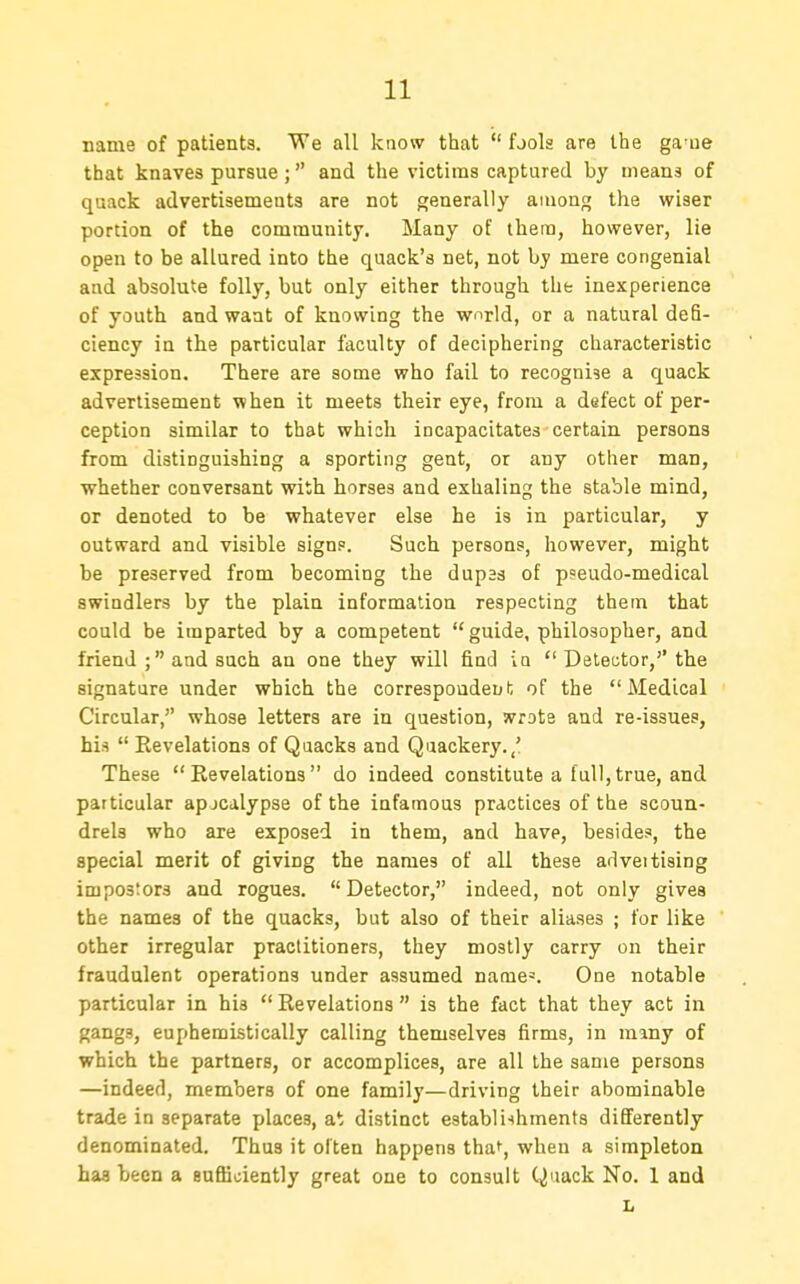 name of patients. We all know that  fjola are the ga ue that knaves pursue; and the victims captured by means of quack advertisements are not generally among the wiser portion of the community. Many of thera, however, lie open to be allured into the quack's net, not by mere congenial and absolute folly, but only either through the inexperience of youth and want of knowing the wnrld, or a natural defi- ciency in the particular faculty of deciphering characteristic expression. There are some who fail to recognise a quack advertisement when it meets their eye, from a defect of per- ception similar to that which incapacitates certain persons from distinguishing a sporting gent, or any other man, whether conversant with horses and exhaling the stable mind, or denoted to be whatever else he is in particular, y outward and visible signs. Such persons, however, might be preserved from becoming the dupas of ppeudo-medical swindlers by the plain information respecting them that could be imparted by a competent guide, philosopher, and friend ; and such an one they will find ia  Detector, the signature under which the correspondent of the Medical Circular, whose letters are in question, wrote and re-issues, his  Revelations of Qaacks and Quackery.,' These Revelations do indeed constitute a full,true, and particular apjcalypse of the infamous practices of the scoun- drels who are exposed in them, and have, besides, the special merit of giving the names of all these adveitising impostors and rogues. Detector, indeed, not only gives the names of the quacks, but also of their aliases ; for like other irregular practitioners, they mostly carry on their fraudulent operations under assumed name=. One notable particular in his  Revelations  is the fact that they act in gangs, euphemistically calling themselves firms, in many of which the partners, or accomplices, are all the same persons —indeed, members of one family—driving their abominable trade in separate places, at distinct establishments differently denominated. Thus it often happens tha^, when a simpleton baa been a suflioiently great one to consult Quack No. 1 and L