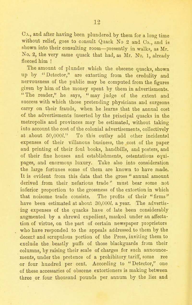 Cj., and after having been plundered by them for a lonff time without relief, goes to consult Quack No 2 and Co., and is shown into their consulting room—presently in walks, as Mr. No. 2, the very same quack that had, as Mr. No. 1, already fleeced him ! The amount of plunder which the obscene quacks, shown up by Detector, are extorting from the credulity and nervousness of the public may be computed from the figures given by him of the money spent by them in advertisments. The reader, he says, may judge of the extent and success with which those pretending physicians and surgeons carry on their frauds, when he learns that the annual cost of the advertisments inserted by the principal quacks in the metropolis and provinces may be estimated, without taking into account the cost of the colonial advertisements, collectively at about 50,000Z. To this outlay add other incidental expenses of their villanous business, the cost of the paper and printing of their foul books, handbills, and posters, and of their fine houses and establishments, ostentatious equi- pages, and enormous luxury. Take also into consideration the large fortunes some of them are known to have made. It is evident from this data that the gross  annual amount derived from their nefarious trade must bear some not inferior proportion to the grossness of the extortion in which that noisome trade consists. The profits of their firms have been estimated at about 3O,000Z. a year. The advertis- ing expenses of the quacks have of late been considerably augmented by a shrewd expedient, masked under an affecta- tion of virtue, on the part of certain newspaper proprietors who have responded to the appeals addressed to them by the decent and scrupulous portion of the Press, inviting them to exclude the beastly puffs of those blackguards from their columns, by raising their scale of charges for such announce- ments, under the pretence of a prohibitory tariff, some ree or four hundred per cent. According to Detector, one of these accessaries of obscene extortioners is making between three or four thousand pounds per annum by the lies and