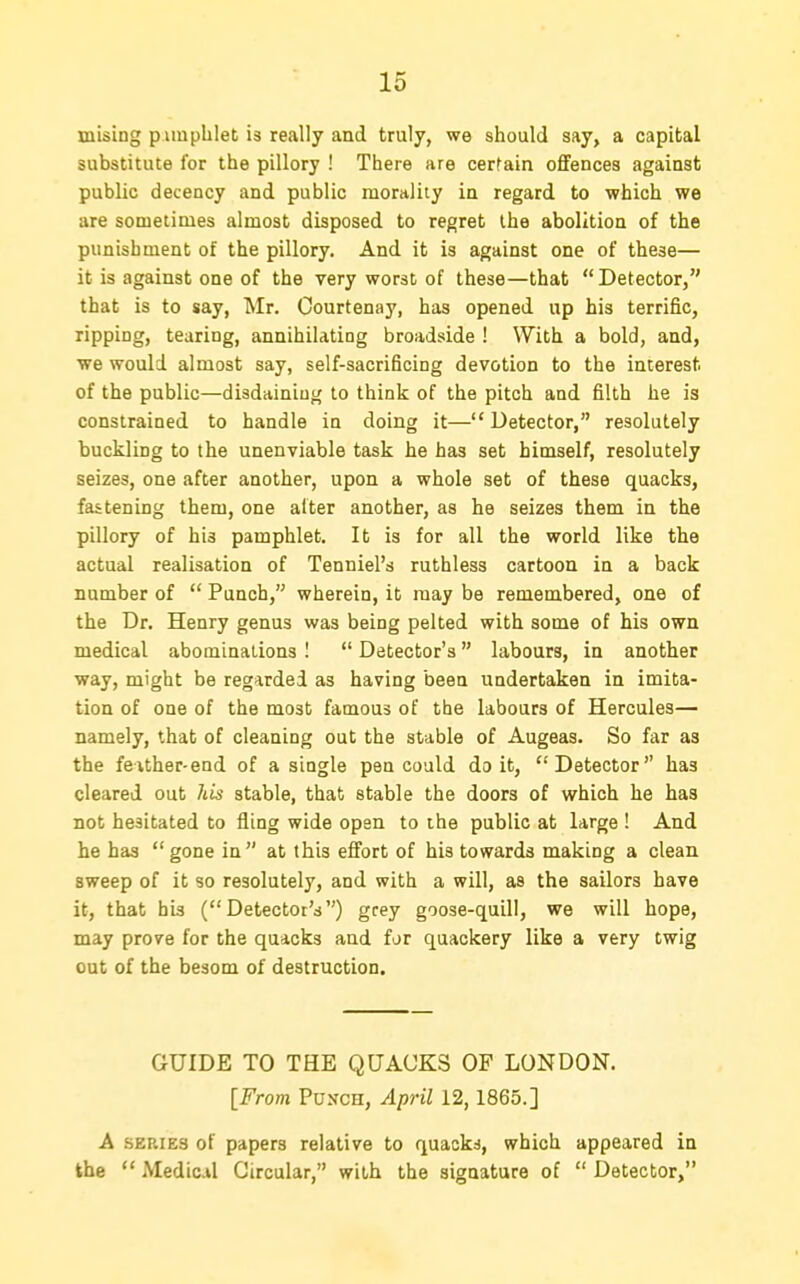 mising pimpblet is really and truly, we should say, a capital substitute for the pillory ! There are cerfain offences against public decency and public morality in regard to which we are sometimes almost disposed to regret the abolition of the punishment of the pillory. And it is against one of these— it is against one of the very worst of these—that Detector, that is to say, Mr. Oourtenay, has opened up his terrific, ripping, tearing, annihilating broadside ! With a bold, and, we would almost say, self-sacrificing devotion to the interest, of the public—disdaining to think of the pitch and filth he is constrained to handle in doing it—Detector, resolutely buckling to the unenviable task he has set himself, resolutely seizes, one after another, upon a whole set of these quacks, fastening them, one alter another, as he seizes them in the pillory of his pamphlet. It is for all the world like the actual realisation of Tenniel's ruthless cartoon in a back number of  Punch, wherein, it may be remembered, one of the Dr. Henry genus was being pelted with some of his own medical abominations I  Detector's labours, in another way, might be regarded as having been undertaken in imita- tion of one of the most famous of the labours of Hercules— namely, that of cleaning out the stable of Augeas. So far as the feither-end of a single pen could doit, Detector has cleared out his stable, that stable the doors of which he has not hesitated to fling wide open to the public at large ! And he has  gone in at this effort of his towards making a clean sweep of it so resolutely, and with a will, as the sailors have it, that his (Detector's) grey goose-quill, we will hope, may prove for the quacks and for quackery like a very twig out of the besom of destruction. GUIDE TO THE QUACKS OF LONDON. [From Punch, April 12,1865.] A SERIES of papers relative to quacks, which appeared in the  Medic.il Circular, with the signature of  Detector,