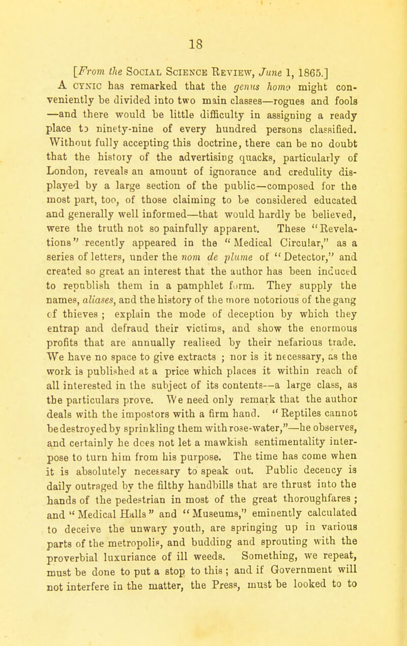 [From the Social Science Review, June 1, 1865.] A CYNIC has remarked that the genus homo might con- veniently be divided into two main classes—rogues and fools —and there would be little difficulty in assigning a ready place to ninety-nine of every hundred persons classified. Without fully accepting this doctrine, there can be no doubt that the history of the advertising quacks, particularly of London, reveals an amount of ignorance and credulity dis- played by a large section of the public—composed lor the most part, too, of those claiming to be considered educated and generally well informed—that would hardly be believed, were the truth not so painfully apparent. These  Revela- tions  recently appeared in the  Medical Circular, as a series of letters, under the nam de plume of Detector, and created so great an interest that the author has been induced to republish them in a pamphlet form. They supply the names, aliases, and the history of the more notorious of the gang cf thieves ; explain the mode of deception by which they entrap and defraud their victims, and show the enormous profits that are annually realised by their nefarious trade. We have no space to give extracts ; nor is it necessary, as the work is published at a price which places it within reach of all interested in the subject of its contents—a large class, as the particulars prove. We need only remark that the author deals with the impostors with a firm hand.  Reptiles cannot bedestroyedby sprinkling them with rose-water,—he observes, and certainly he does not let a mawkish sentimentality inter- pose to turn him from his purpose. The time has come when it is absolutely necessary to speak out. Public decency is daily outraged by the filthy handbills that are thrust into the hands of the pedestrian in most of the great thoroughfares ; and  Medical Halls  and  Museums, eminently calculated to deceive the unwary youth, are springing up in various parts of the metropolis, and budding and sprouting with the proverbial luxuriance of ill weeds. Something, we repeat, must be done to put a stop to this ; and if Government will not interfere in the matter, the Press, must be looked to to