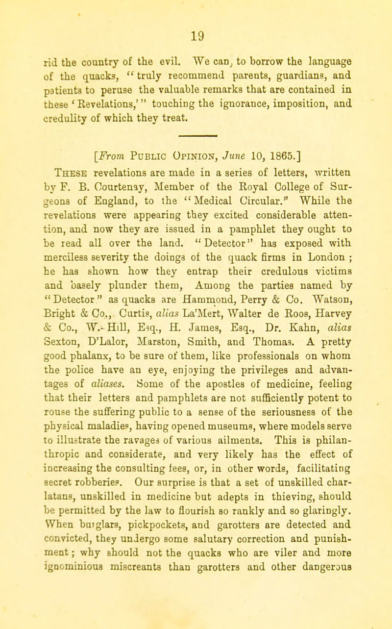 rid the country of the evil. We can^, to borrow the language of the quacks,  truly recommend parents, guardians, and patients to peruse the valuable remarks that are contained in these ' Revelations,' touching the ignorance, imposition, and credulity of which they treat. [From Public Opinion, June 10, 1865.] These revelations are made in a series of letters, written by F. B. Oourtenay, Member of the Royal College of Sur- geons of England, to the Medical Circular. While the revelations were appearing they excited considerable atten- tion, and now they are issued in a pamphlet they ought to be read all over the land.  Detector has exposed with merciless severity the doings of the quack firms in London ; he has shown how they entrap their credulous victims and basely plunder them, Among the parties named by Detector as quacks are Hammond, Perry & Co. Watson, Bright & Go.,. Curtis, alias La'Mert, Walter de Roos, Harvey & Co., W.- Hill, Esq., H. James, Esq., Dr. Kahn, alias Sexton, D'Lalor, Marston, Smith, and Thomas. A pretty good phalanx, to be sure of them, like professionals on whom the police have an eye, enjoying the privileges and advan- tages of aliases. Some of the apostles of medicine, feeling that their letters and pamphlets are not sufficiently potent to rouse the suffering public to a sense of the seriousness of the physical maladies, having opened museums, where models serve to illustrate the ravages of various ailments. This is philan- thropic and considerate, and very likely has the effect of increasing the consulting fees, or, in other words, facilitating secret robberies. Our surprise is that a set of unskilled char- latans, unskilled in medicine but adepts in thieving, should be permitted by the law to flourish so rankly and so glaringly. When burglars, pickpockets, and garotters are detected and convicted, they undergo some salutary correction and punish- ment ; why should not the quacks who are viler and more ignominious miscreants than garotters and other dangerous
