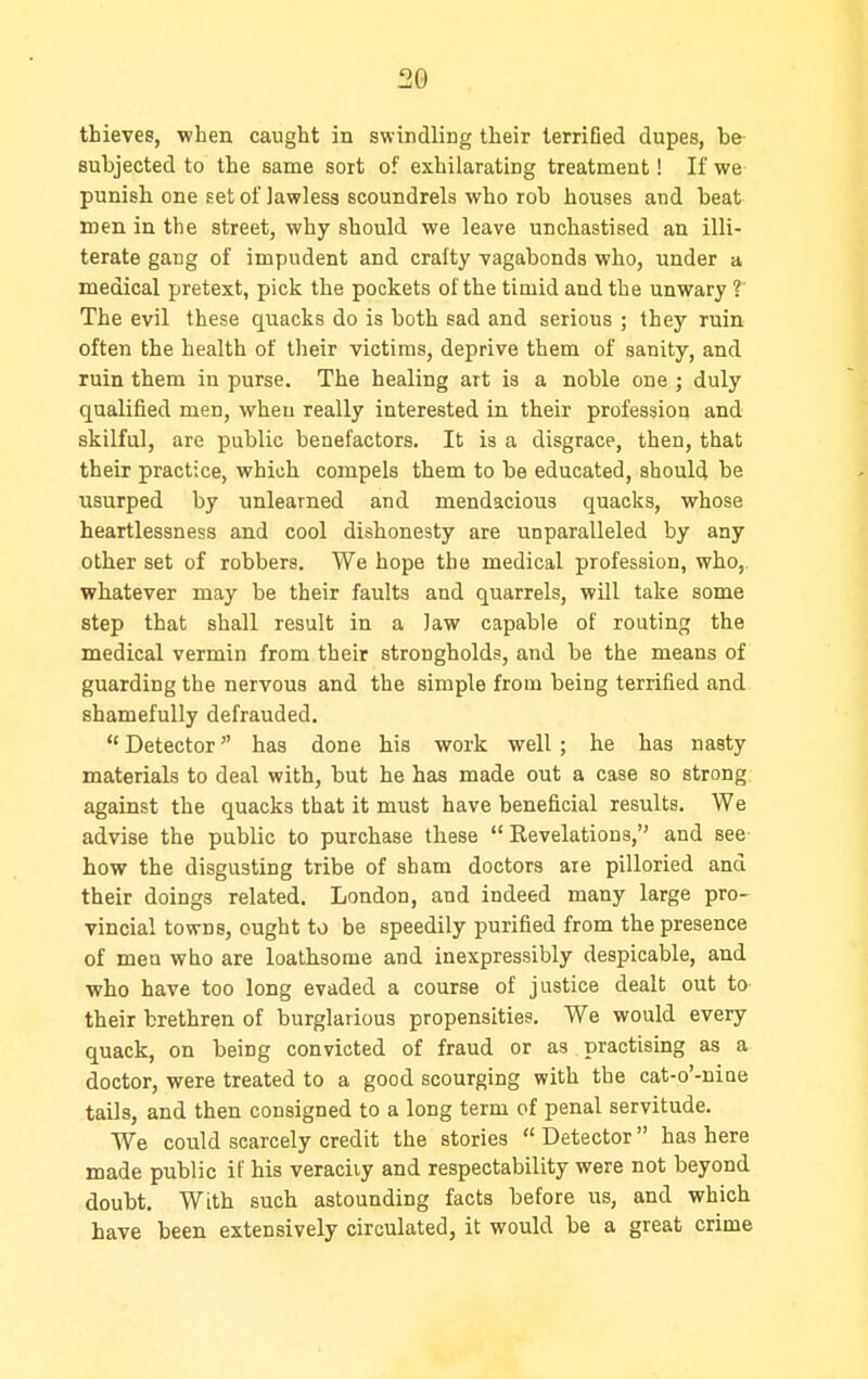 thieves, when caught in swindling their terrified dupes, be- subjected to the same sort of exhilarating treatment! If we punish one set of lawless scoundrels who rob houses and beat men in the street, why should we leave unchastised an illi- terate gang of impudent and crafty vagabonds who, under a medical pretext, pick the pockets of the timid and the unwary ? The evil these quacks do is both sad and serious ; they ruin often the health of their victims, deprive them of sanity, and ruin them in purse. The healing art is a noble one ; duly qualified men, when really interested in their profession and skilful, are public benefactors. It is a disgrace, then, that their practice, which compels them to be educated, should be usurped by unlearned and mendacious quacks, whose heartlessness and cool dishonesty are unparalleled by any other set of robbers. We hope the medical profession, who,, whatever may be their faults and quarrels, will take some step that shall result in a law capable of routing the medical vermin from their strongholds, and be the means of guarding the nervous and the simple from being terrified and shamefully defrauded.  Detector has done his work well ; he has nasty materials to deal with, but he has made out a case so strong, against the quacks that it must have beneficial results. We advise the public to purchase these  Revelations, and see- how the disgusting tribe of sham doctors are pilloried and their doings related. London, and indeed many large pro- vincial towns, ought to be speedily purified from the presence of men who are loathsome and inexpressibly despicable, and who have too long evaded a course of justice dealt out to- their brethren of burglarious propensities. We would every quack, on being convicted of fraud or as practising as a doctor, were treated to a good scourging with the cat-o'-niae tails, and then consigned to a long term of penal servitude. We could scarcely credit the stories  Detector has here made public if his veracity and respectability were not beyond doubt. With such astounding facts before us, and which have been extensively circulated, it would be a great crime