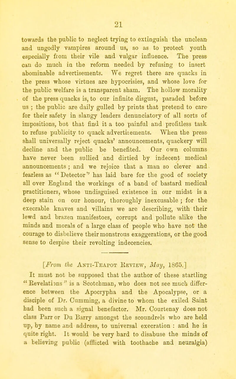 towards the public to neglect trying to extinguish the unclean and ungodly vampires around us, so as to protect youth especially fiom their vile and vulgar influence. The press can do much in the reform needed by refusing to insert abominable advertisements. We regret there are quacks in the press whose virtues are hypocrisies, and whose love for the public welfare is a transparent sham. The hollow morality of the press quacks is, to our infinite disgust, paraded before us ; the public are daily gulled by prints that pretend to care for their safety in slangy leaders denunciatory of all sorts of impositions, but that find it a too painful and profitless task to refuse publicity to quack advertisements. When the press- shall universally reject quacks' announcements, quackery will decline and the public be benefited. Our own columns have never been sullied and dirtied by indecent medical announcements ; and we rejoice that a man so clever and fearless as Detector has laid bare for the good of society all over England the workings of a band of bastard medical practitioners, whose undisguised existence in our midst is a deep stain on our honour, thoroughly inexcusable ; for the execrable knaves and villains we are describing, with their lewd and brazen manifestoes, corrupt and pollute alike the minds and morals of a large class of people who have not the courage to disbelieve their monstrous exaggerations, or the good sense to despise their revolting indecencies. [From the Anti-Teapot Keview, May, 1865.] It must not be supposed that the author of these startling Revelations is a Scotchman, who does not see much differ- ence between the Apocrypha and the Apocalypse, or a disciple of Dr. Gumming, a divine to whom the exiled Saint had been such a signal benefactor. Mr. Courtenay does not class Parr or Du Barry amongst the scoundrels who are held up, by name and address, to universal execration : and he is quite right. It would be very hard to disabuse the minds of a believing public (afflicted with toothache and neuralgia)