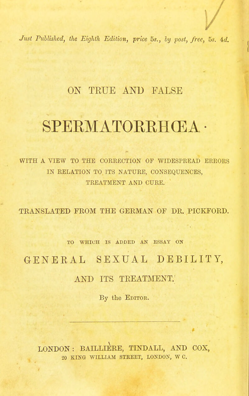 Just PiCblislied, the Eighth Edition, price 5s., hj post, free, 5s. id. ON TRUE AND FALSE SPERMATOREHCEA • WITH A VIEW TO THE CORRECTION OF WIDESPREAD ERRORS IN RELATION TO. ITS NATURE, CONSEQUENCES, TREATMENT AND CURE. TRANSLATED FROM THE GERMAN OF DR. PICKFORD. TO WHICH IS ADDED AN ESSAY ON GENERAL SEXUAL DEBILITY, AND ITS TREATMENT.' By the Editor. LONDON: BAILLIERE, TINDALL, AND COX, 20 KING WILLIAM STREET, LONDON, W C.