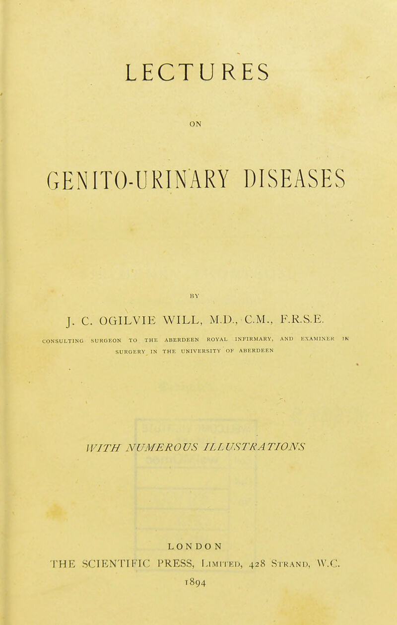 LECTURES ON GENITO-URINARY DISEASES BY J. C. OGILVIE WILL, M.I), CM, F.R.S.E. CONSULTING SURGEON TO THE ABERDEEN ROYAL INFIRMARY, AND EXAMINER IN SURGERY IN THE UNIVERSITY OF ABERDEEN WITH NUMEROUS ILLUSTRATIONS LONDON THE SCIENTIFIC PRESS, Limited, 428 Strand, VV.C. 1894