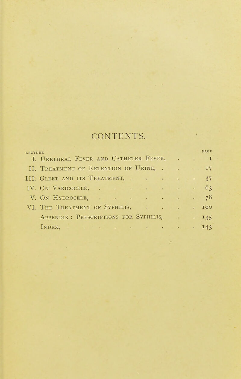 CONTENTS. LECTURE PAGE I. Urethral Fever and Catheter Fever, . . i IT. Treatment of Retention of Urine, . . 17 III. Gleet and its Treatment, 37 IV. On Varicocele, 63 V. On Hydrocele, 78 VI. The Treatment of Syphilis, .... 100 Appendix : Prescriptions for Syphilis, . -135 Index, 143