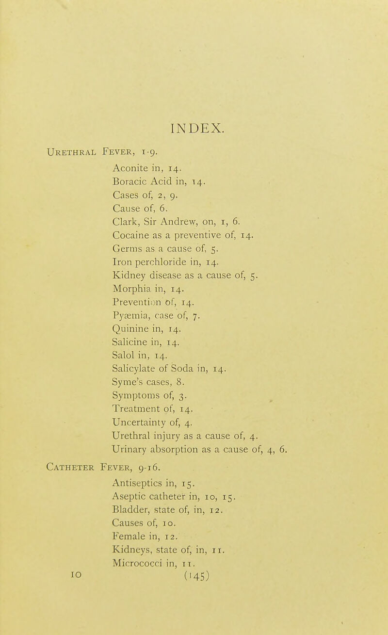 Urethral Fever, 1-9. Aconite in, 14. Boracic Acid in, 14. Cases of, 2, 9. Cause of, 6. Clark, Sir Andrew, on, 1, 6. Cocaine as a preventive of, 14. Germs as a cause of, 5. Iron perchloride in, 14. Kidney disease as a cause of, 5. Morphia in, 14. Prevention of, 14. Pyaemia, case of, 7. Quinine in, 14. Salicine in, 14. Salol in, 14. Salicylate of Soda in, 14. Syme's cases, 8. Symptoms of, 3. Treatment of, 14. Uncertainty of, 4. Urethral injury as a cause of, 4. Urinary absorption as a cause of, 4, 6. Catheter Fever, 9-16. Antiseptics in, 15. Aseptic catheter in, 10, 15. Bladder, state of, in, 12. Causes of, io. Female in, 12. Kidneys, state of, in, 11. Micrococci in, 11. 10 ('45)