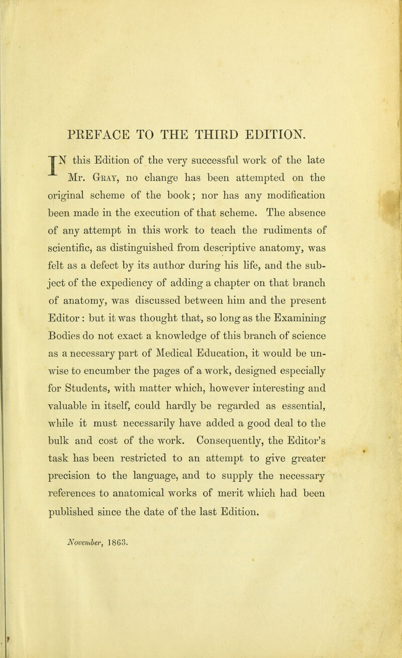 JN this Edition of the very successful work of the late Mr. Gray, no change has been attempted on the original scheme of the book; nor has any modification been made in the execution of that scheme. The absence of any attempt in this work to teach the rudiments of scientific, as distinguished from descriptive anatomy, was felt as a defect by its author during his life, and the sub- ject of the expediency of adding a chapter on that branch of anatomy, was discussed between him and the present Editor: but it was thought that, so long as the Examining Bodies do not exact a knowledge of this branch of science as a necessary part of Medical Education, it would be un- wise to encumber the pages of a work, designed especially for Students, with matter which, however interesting and valuable in itself, could hardly be regarded as essential, while it must necessarily have added a good deal to the bulk and cost of the work. Consequently, the Editor's task has been restricted to an attempt to give greater precision to the language, and to supply the necessary references to anatomical works of merit which had been published since the date of the last Edition. November, 1863.