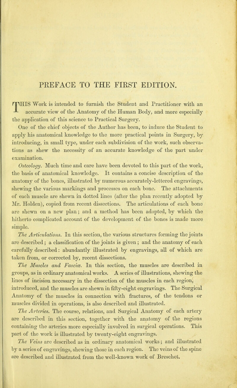 npHIS Work is intended to furnish the Student and Practitioner with an accurate view of the Anatomy of the Human Body, and more especially the application of this science to Practical Surgery. One of the chief objects of the Author has been, to induce the Student to apply his anatomical knowledge to the more practical points in Surgery, by introducing, in small type, under each subdivision of the work, such observa- tions as shew the necessity of an accurate knowledge of the part under examination. Osteology. Much time and care have been devoted to this part of the work, the basis of anatomical knowledge. It contains a concise description of the anatomy of the bones, illustrated by numerous accurately-lettered engravings, shewing the various markings and processes on each bone. The attachments of each muscle are shewn in dotted lines (after the plan recently adopted by Mr. Holden), copied from recent dissections. The articulations of each bone are shewn on a new plan; and a method has been adopted, by which the hitherto complicated account of the development of the bones is made more simple. The Articulations. In this section, the various structures forming the joints are described; a classification of the joints is given ; and the anatomy of each carefully described: abundantly illustrated by engravings, all of which are taken from, or corrected by, recent dissections. The Muscles and Fascial. In this section, the muscles are described in groups, as in ordinary anatomical works. A series of illustrations, shewing the lines of incision necessary in the dissection of the muscles in each region, introduced, and the muscles are shewn in fifty-eight engravings. The Surgical Anatomy of the muscles in connection with fractures, of the tendons or muscles divided in operations, is also described and illustrated. Tlie Arteries. The course, relations, and Surgical Anatomy of each artery are described in this section, together with the anatomy of the regions containing the arteries more especially involved in surgical operations. This part of the work is illustrated by twenty-eight engravings. The Veins are described as in ordinary anatomical works; and illustrated by a series of engravings, shewing those in each region. The veins of the spine are described and illustrated from the well-known work of Breschct.