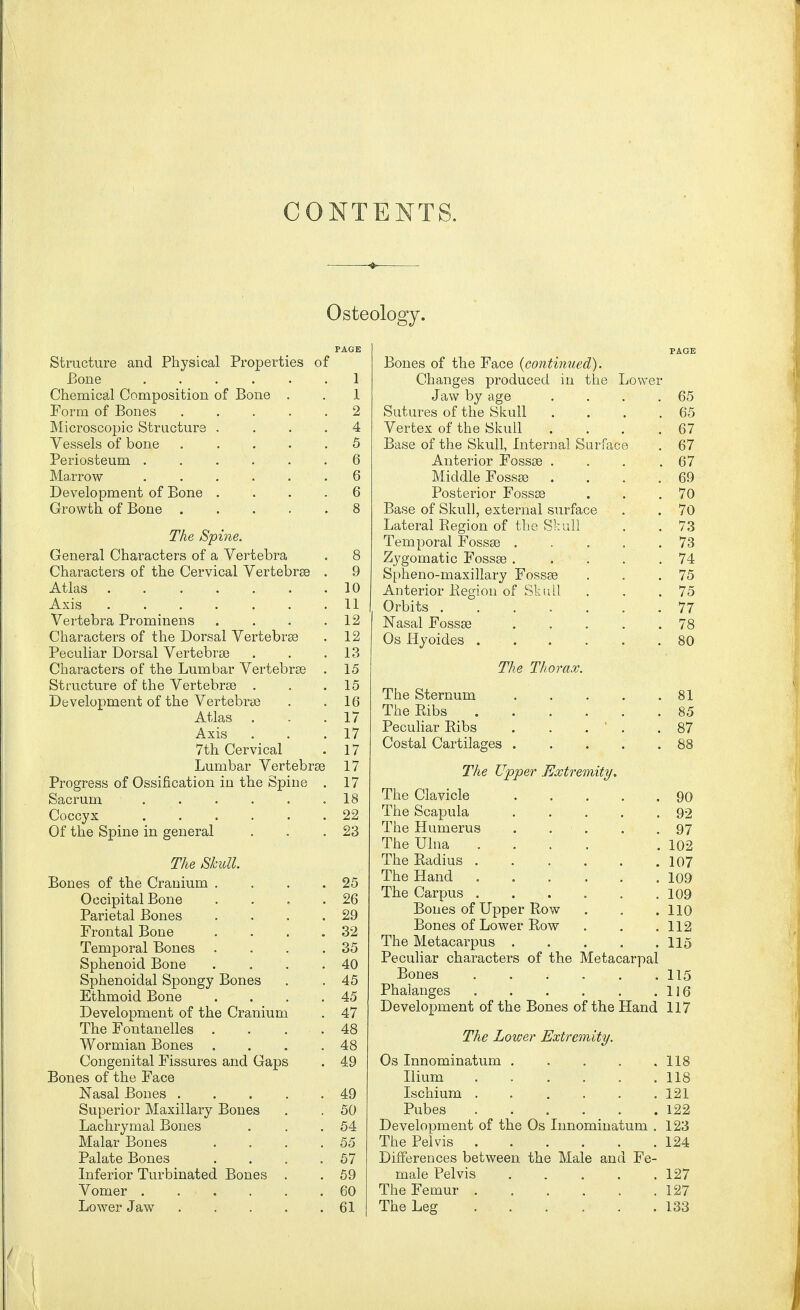 CONTENTS. Osteology. Structure and Physical Properties of Bone ...... 1 Chemical Composition of Bone . . 1 Form of Bones ..... 2 Microscopic Structure .... 4 Vessels of bone 5 Periosteum ...... 6 Ma.rrow ...... 6 Development of Bone .... 6 Growth of Bone ..... 8 The Spine. General Characters of a Vertebra . 8 Characters of the Cervical Vertebrse . 9 Atlas' ; . . . . . . .10 Axis 11 Vertebra Prominens . . . .12 Characters of the Dorsal Vertebrse . 12 Peculiar Dorsal Vertebras . . .13 Characters of the Lumbar Vertebrse . 15 Structure of the Vertebrse . . .15 Development of the Vertebrse . .16 Atlas . . .17 Axis . . .17 7th Cervical . 17 Lumbar Vertebrse 17 Progress of Ossification in the Spine . 17 Sacrum 18 Coccyx ...... 22 Of the Spine in general . . .23 The Skull. Bones of the Cranium . . . .25 Occipital Bone . . . .26 Parietal Bones . . . .29 Frontal Bone . . . .32 Temporal Bones . . . .35 Sphenoid Bone . . . .40 Sphenoidal Spongy Bones . . 45 Ethmoid Bone . . . .45 Development of the Cranium . 47 The Fontanelles . . . . 48 Wormian Bones . . . .48 Congenital Fissures and Gaps . 49 Bones of the Face Nasal Bones . . . . .49 Superior Maxillary Bones . . 50 Lachrymal Bones . . .54 Malar Bones . . . .55 Palate Bones . . . .57 Inferior Turbinated Bones . . 59 Vomer 60 Lower Jaw 61 PAGE Bones of the Face {continued). Changes produced in the Lower Jaw by age . . . .65 Sutures of the Skull . . . .65 Vertex of the Skull .... 67 Base of the Skull, Internal Surface . 67 Anterior Fossse . . . .67 Middle Fossse . . . .69 Posterior Fossse . . .70 Base of Skull, external surface . . 70 Lateral Region of the Skull . .73 Temporal Fossse 73 Zygomatic Fossse . . . . .74 Spheno-maxillary Fossse . . .75 Anterior Region of Skull . . .75 Orbits 77 Nasal Fossse 78 Os Hyoides 80 The Thorax. The Sternum 81 The Ribs 85 Peculiar Ribs . . . ' . .87 Costal Cartilages 88 The Upper Extremity. The Clavicle 90 The Scapula . . . . .92 The Humerus . • . . .97 The Ulna .... .102 The Radius 107 The Hand 109 The Carpus .109 Bones of Upper Row . . .110 Bones of Lower Row . . .112 The Metacarpus 115 Peculiar characters of the Metacarpal Bones 115 Phalanges 116 Development of the Bones of the Hand 117 The Lower Extremity. Os Innominatum 118 Ilium 118 Ischium ...... 121 Pubes 122 Development of the Os Innominatum . 123 The Pelvis 124 Differences between the Male and Fe- male Pelvis 127 The Femur 127 The Leg 133