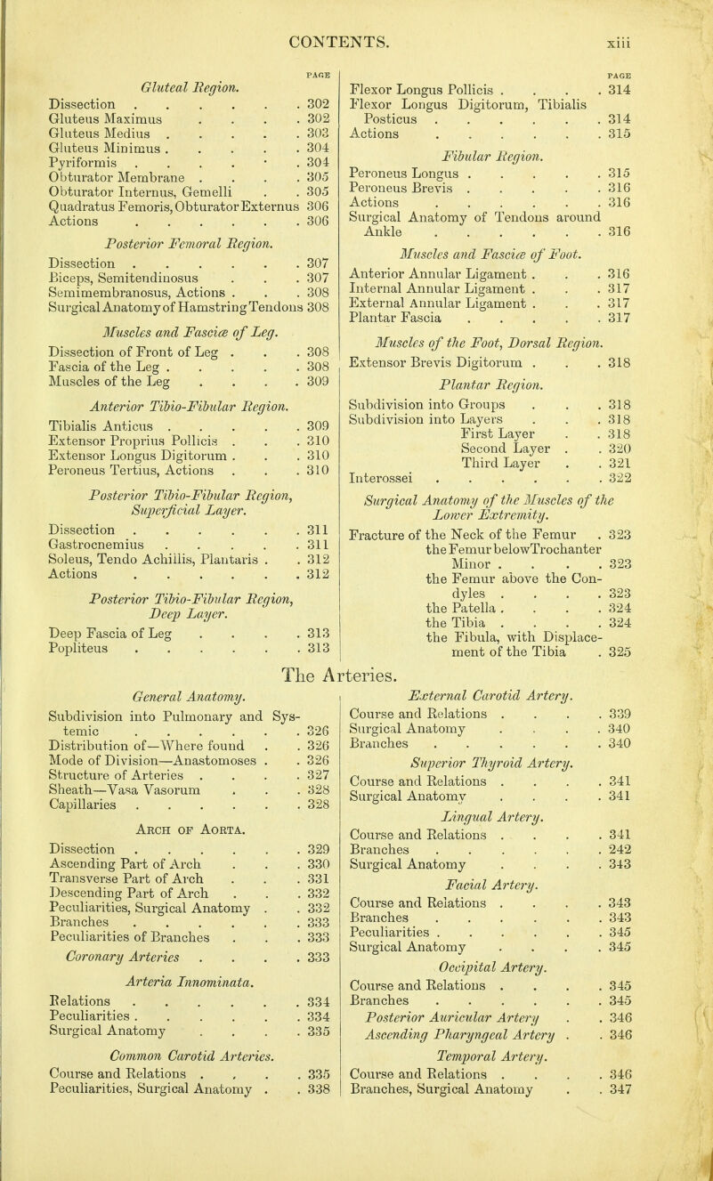 PAGE Gluteal Region. Dissection 302 Gluteus Maximus .... 302 Gluteus Medius 303 Gluteus Minimus 304 Pyriformis . . . . ■ .304 Obturator Membrane .... 305 Obturator Internus, Gemelli . . 305 Quadratus Femoris, Obturator Externus 306 Actions 306 Posterior Femoral Region. Dissection 307 Biceps, Semitendinosus . . . 307 Semimembranosus, Actions . . . 308 Surgical Anatomy of Hamstring Tendons 308 Muscles and Faseice of Leg. Dissection of Front of Leg . . . 308 Fascia of the Leg 308 Muscles of the Leg . . . .309 Anterior Tibio-Fibular Region. Tibialis Anticus 309 Extensor Proprius Pollicis . . .310 Extensor Longus Digitorum . . . 310 Peroneus Tertius, Actions . . .310 Posterior Tibio-Fibular Region, Superficial Layer. Dissection 311 Gastrocnemius 311 Soleus, Tendo Achiilis, Plantaris . .312 Actions 312 Posterior Tibio-Fibular Region, Deep Layer. Deep Fascia of Leg . . . .313 Popliteus 313 General Anatomy. Subdivision into Pulmonary and Sys- temic 326 Distribution of—Where found . . 326 Mode of Division—Anastomoses . . 326 Structure of Arteries .... 327 Sheath—Vasa Vasorum . . . 328 Capillaries 328 Arch of Aorta. Dissection 329 Ascending Part of Arch . . . 330 Transverse Part of Arch . . .331 Descending Part of Arch . . . 332 Peculiarities, Surgical Anatomy . . 332 Branches 333 Peculiarities of Branches . . . 333 Coronary Arteries .... 333 Arteria Innominata. Relations . . . . . 334 Peculiarities 334 Surgical Anatomy .... 335 Common Carotid Arteries. Course and Relations .... 335 Peculiarities, Surgical Anatomy . . 338 PAGE Flexor Longus Pollicis .... 314 Flexor Longus Digitorum, Tibialis Posticus 314 Actions 315 Fibular Region. Peroneus Longus 315 Peroneus Brevis 316 Actions 316 Surgical Anatomy of Tendons around Ankle 316 Muscles and Faseice of Foot. Anterior Annular Ligament . . .316 Internal Annular Ligament . . .317 External Annular Ligament . . .317 Plantar Fascia 317 Muscles of the Foot, Dorsal Region. Extensor Brevis Digitorum . . .318 Plantar Region. Subdivision into Groups . . . 318 Subdivision into Layers . . .318 First Layer . .318 Second Layer . . 320 Third Layer . . 321 Interossei ...... 322 Surgical Anatomy of the Muscles of the Lower Extremity. Fracture of the Neck of the Femur . 323 the Femur belowTrochanter Minor . . . .323 the Femur above the Con- dyles . . . .323 the Patella . . . .324 the Tibia . . . .324 the Fibula, with Displace- ment of the Tibia . 325 External Carotid Artery. Course and Relations . . . .339 Surgical Anatomy .... 340 Branches 340 Superior Thyroid Artery. Course and Relations . . . .341 Surgical Anatomy . . . .341 Ungual Artery. Course and Relations ... . . 341 Branches 242 Surgical Anatomy .... 343 Facial Artery. Course and Relations .... 343 Branches 343 Peculiarities 345 Surgical Anatomy .... 345 Occipital Artery. Course and Relations .... 345 Branches ...... 345 Posterior Auricular Artery . . 346 Ascending Pharyngeal Artery . . 346 Temporal Artery. Course and Relations .... 346 Branches, Surgical Anatomy . . 347 The Arteries.