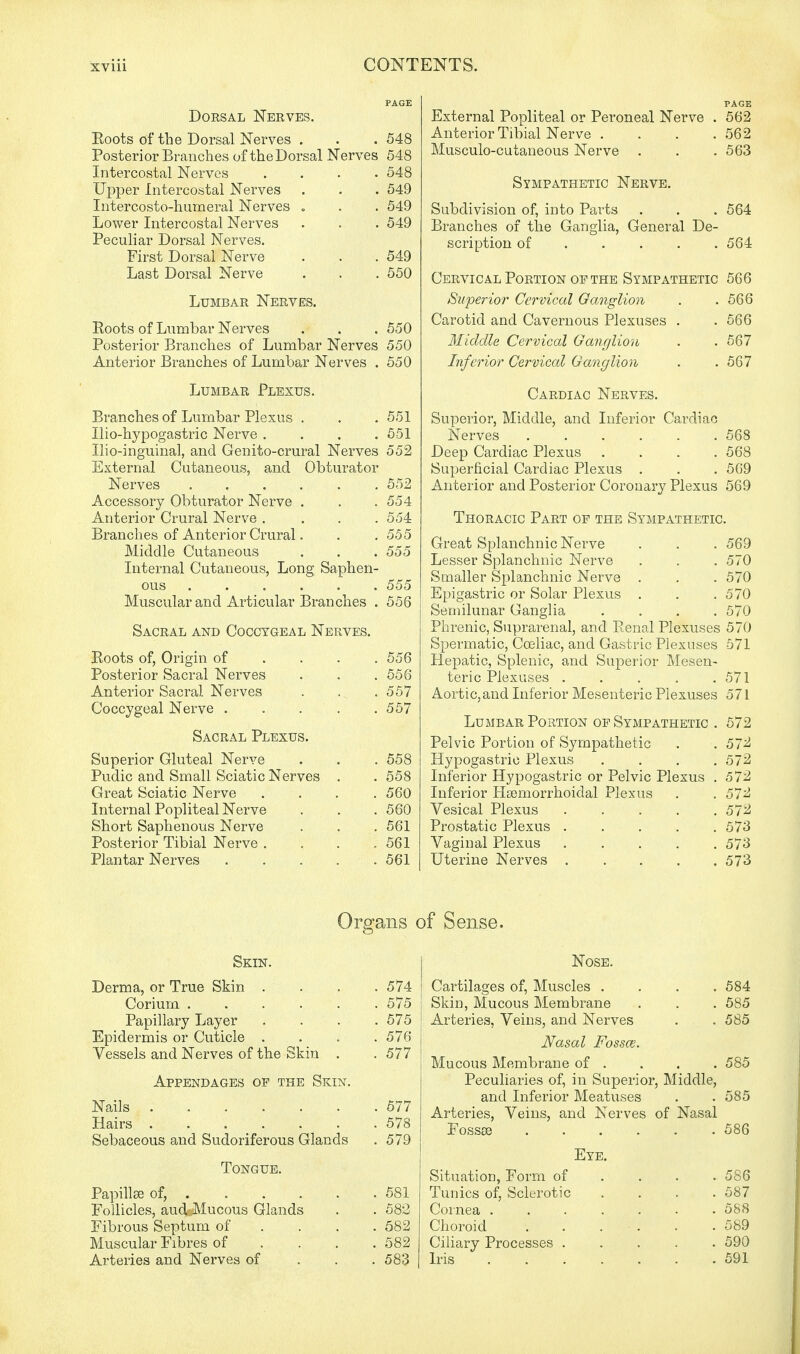 Dorsal Nerves. Roots of the Dorsal Nerves . . . 548 Posterior Branches of the Dorsal Nerves 548 Intercostal Nerves .... 548 Upper Intercostal Nerves . . . 549 Intercosto-humeral Nerves . . . 549 Lower Intercostal Nerves . . . 549 Peculiar Dorsal Nerves. First Dorsal Nerve . . . 549 Last Dorsal Nerve . . . 550 Lumbar Nerves. Roots of Lumbar Nerves . . . 550 Posterior Branches of Lumbar Nerves 550 Anterior Branches of Lumbar Nerves . 550 Lumbar Plexus. Branches of Lumbar Plexus . . . 551 Ilio-hypogastric Nerve .... 551 Ilio-inguinal, and Genito-crural Nerves 552 External Cutaneous, and Obturator Nerves ...... 552 Accessory Obturator Nerve . . .554 Anterior Crural Nerve .... 554 Branches of Anterior Crural. . .555 Middle Cutaneous . . . 555 Internal Cutaneous, Long Saphen- ous 555 Muscular and Articular Branches . 556 Sacral and Coccygeal Nerves. Roots of, Origin of ... 556 Posterior Sacral Nerves . . .556 Anterior Sacral Nerves . . .557 Coccygeal Nerve 557 Sacral Plexus. Superior Gluteal Nerve . . . 558 Pudic and Small Sciatic Nerves . . 558 Great Sciatic Nerve .... 560 Internal Popliteal Nerve . . . 560 Short Saphenous Nerve . . . 561 Posterior Tibial Nerve . . . .561 Plantar Nerves 561 PAGE External Popliteal or Peroneal Nerve . 562 Anterior Tibial Nerve .... 562 Musculocutaneous Nerve . . .563 Sympathetic Nerve. Subdivision of, into Parts . . . 564 Branches of the Ganglia, General De- scription of .... 564 Cervical Portion of the Sympathetic 566 Superior Cervical Ganglion . .566 Carotid and Cavernous Plexuses . .566 Middle Cervical Ganglion . . 567 Inferior Cervical Ganglion . . 567 Cardiac Nerves. Superior, Middle, and Inferior Cardiac Nerves . . . . . .568 Deep Cardiac Plexus .... 568 Superficial Cardiac Plexus . . . 569 Anterior and Posterior Coronary Plexus 569 Thoracic Part of the Sympathetic. Great Splanchnic Nerve . . . 569 Lesser Splanchnic Nerve . . . 570 Smaller Splanchnic Nerve . . . 570 Epigastric or Solar Plexus . . .570 Semilunar Ganglia .... 570 Phrenic, Suprarenal, and Renal Plexuses 570 Spermatic, Cceliac, and Gastric Plexuses 571 Hepatic, Splenic, and Superior Mesen- teric Plexuses . . . . .571 Aortic, and Inferior Mesenteric Plexuses 571 Lumbar Portion of Sympathetic . 572 Pelvic Portion of Sympathetic . .572 Hypogastric Plexus .... 572 Inferior Hypogastric or Pelvic Plexus . 572 Inferior Hemorrhoidal Plexus . . 572 Vesical Plexus . . . . .572 Prostatic Plexus ..... 573 Vaginal Plexus 573 Uterine Nerves 573 Organs Skin. Derma, or True Skin . . . .574 Corium ...... 575 Papillary Layer .... 575 Epidermis or Cuticle .... 576 | Vessels and Nerves of the Skin . . 577 J Appendages of the Skin. Nails . . . . . . . 577 Hairs 578 Sebaceous and Sudoriferous Glands . 579 Tongue. Papillae of, 581 Follicles, aud Mucous Glands . . 582 Fibrous Septum of ... 582 Muscular Fibres of ... 582 Arteries and Nerves of 583 Sense. Nose. Cartilages of, Muscles .... 584 Skin, Mucous Membrane . . . 585 Arteries, Veins, and Nerves . . 585 Nasal Fossae. Mucous Membrane of . . . . 585 Peculiaries of, in Superior, Middle, and Inferior Meatuses . . 585 Arteries, Veins, and Nerves of Nasal Fossee 586 Eye. Situation, Form of ... 586 Tunics of, Sclerotic .... 587 Cornea ....... 588 Choroid . . . . . . 589 Ciliary Processes ..... 590 Iris 591