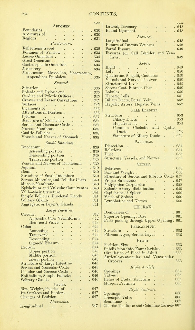 PAGE -Abdomen. Boundaries 630 Apertures of 630 Regions 631 Peritoneum. Reflections traced .... 632 Foramen of Winslow .... 633 Lesser Omentum 634 Great Omentum . . . . 634 Gastro-splenic Omentum . . . 634 Mesentery 634 Mesocsecum, Mesocolon, Mesorectum, Appendices Epiploicse . . . 635 Stomach. Situation 635 Splenic end, Pyloric end . . . 635 Cardiac and Pyloric Orifices . . . 635 Greater and Lesser Curvatures . . 635 Surfaces 635 Ligaments of . . . . 636 Alterations in Position . . . .636 Pylorus 637 Structure of Stomach .... 637 Serous and Muscular Coats . . . 637 Mucous Membrane .... 638 Gastric Follicles . . . . .638 Vessels and Nerves of Stomach . . 638 Small Intestines. Duodenum 639 Ascending portion . . . 639 Descending portion . . . 639 Transverse portion . . . 639 Vessels and Nerves of Duodenum . 639 Jejunum 640 Ileum 640 Structure of Small Intestines . . 640 Serous, Muscular, and Cellular Coats , 640 Mucous Membrane .... 640 Epithelium and Vulvulse Conniventes . 640 Villi—their Structure .... 641 Simple Follicles, Duodenal Glands . 641 Solitary Glands 641 Aggregate, or Peyer's, Glands . .641 Large Intestine. Csecum 642 Appendix Cseci Vermiformis . 642 Ileo-ceecal Valve .... 643 Colon 644 Ascending 644 Transverse 644 Descending ..... 644 Sigmoid Flexure .... 644 Eectum 644 Upper portion .... 645 Middle portion . . . .645 Lower portion .... 645 Structure of Large Intestine . . 645 Serous and Muscular Coats . . 645 Cellular and Mucous Coats . . . 646 Epithelium, Simple Follicles . . 646 Solitary Glands 646 Liver. Size, Weight, Position of ., . 647 Its Surfaces and Borders . . . 647 Changes of Position .... 647 Ligaments. Longitudinal ..... 647 PAGE Lateral, Coronary . . . .648 Round Ligament 648 Fissures. Longitudinal 648 Fissure of Ductus Venosus . . . 648 Portal Fissure . . . . .649 Fissures for Gall Bladder and Vena Cava 649 Lobes. Right 649 Left .650 Quadratus, Spigelii, Caudatus . . 650 Vessels and Nerves of Liver . . 650 Structure of Liver .... 650 Serous Coat, Fibrous Coat . . . 650 Lobules 650 Hepatic Cells ..... 651 Biliary Ducts, Portal Vein . . . 652 Hepatic Artery, Hepatic Veins . .652 Gall Bladder. Structure . . . . . .663 Biliary Ducts .... 653 Hepatic Duct . . . 653 Common Choledic and Cystic Ducts ... . 653 Structure of Biliary Ducts . .654 Pancreas. Dissection 654 Relations ...... 654 Duct 655 Structure, Vessels, and Nerves . . 656 Spleen. Relations . . . . . .656 Size and Weight 656 Structure of Serous and Fibrous Coats 657 Proper Substance .... 657 Malpighian Corpuscles . . . 658 Splenic Artery, distribution . . 659 Capillaries of Spleen .... 660 Veins of Spleen 660 Lymphatics and Nerves . . . 660 THORAX. Boundaries of . . . . .661 Superior Opening, Base . . . 661 Parts passing through Upper Opening. 661 Pericardium. Structure 662 Fibrous Layer, Serous Layer . . 662 Heart. Position, Size . . ^ . .663 Subdivision into Four Cavities . . 663 Circulation of Blood in Adult . . 663 Auriculo-ventricular, and Ventricular Grooves ...... 663 Bight Auricle. Openings 664 Valves ....... 665 Relics of Foetal Structure . . • 665 Musculi Pectinati .... 665 Right Ventricle. Openings ...... 666 Tricuspid Valve . . . • 666 Semilunar 667 Chordae TendineEe and Columnae Carnese 667