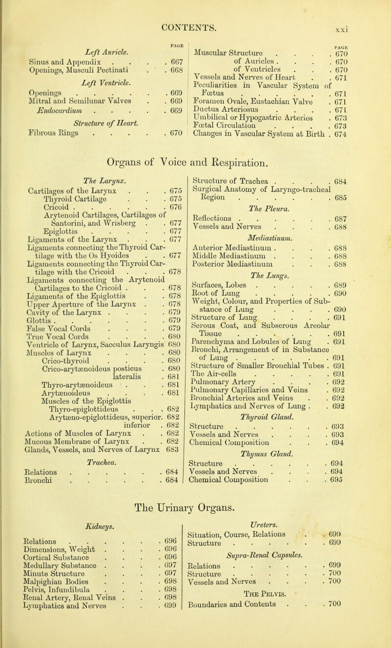 PAGE Left Auricle. Sinus and Appendix .... 667 Openings, Musculi Pectinati . . 668 Left Ventricle. Openings 669 Mitral and Semilunar Valves . . 669 Endocardium 669 Structure of Heart. Fibrous Kings 670 Muscular Structure . . . .670 of Auricles .... 670 of Ventricles . . .670 Vessels and Nerves of Heart . . 671 Peculiarities in Vascular System of Fcetus 671 Foramen Ovale, Eustachian Valve .671 Ductus Arteriosus . . . .671 Umbilical or Hypogastric Arteries . 673 Fcetal Circulation . . . .673 Changes in Vascular System at Birth . 674 Organs of Voice and Respiration. The Larynx. Cartilages of the Larynx . . .675 Thyroid Cartilage . . .675 Cricoid . . . . . .676 Arytenoid Cartilages, Cartilages of Santorini, and Wrisberg . .677 Epiglottis 677 Ligaments of the Larynx . . .677 Ligaments connecting the Thyroid Car- tilage with the Os Hyoides . .677 Ligaments connecting the Thyroid Car- tilage with the Cricoid . . . 678 Ligaments connecting the Arytenoid Cartilages to the Cricoid . . .678 Ligaments of the Epiglottis . .678 Upper Aperture of the Larynx . . 678 Cavity of the Larynx . . . .679 Glottis 679 False Vocal Cords . . . .679 True Vocal Cords . . . .680 Ventricle of Larynx, Sacculus Laryngis 680 Muscles of Larynx ... . . 680 Crico-thyroid .... 680 Crico-arytsenoideus posticus . 680 lateralis . 681 Thyro-arytaenoideus . . .681 Arytaenoideus .... 681 Muscles of the Epiglottis Thyro-epiglottideus . . . 682 Arytseno-epiglottideus, superior. 682 inferior . 682 Actions of Muscles of Larynx . . 682 Mucous Membrane of Larynx . . 682 Glands, Vessels, and Nerves of Larynx 683 Trachea. Structure of Trachea . . . .684 Surgical Anatomy of Laryngo-tracheal Region 685 The Pleura. Reflections 687 Vessels and Nerves .... 688 Mediastinum. Anterior Mediastinum . . . .688 Middle Mediastinum .... 688 Posterior Mediastinum . . . 688 The Lungs. Surfaces, Lobes . . . . .689 Root of Lung 690 Weight. Colour, and Properties of Sub- stance of Lung .... 690 Structure of Lung . . . .691 Serous Coat, and Subserous Areolar Tissue 691 Parenchyma and Lobules of Lung . 691 Bronchi, Arrangement of in Substance of Lung ..... Structure of Smaller Bronchial Tubes The Air-cells . . ... Pulmonary Artery Pulmonary Capillaries and Veins Bronchial Arteries and Veins 691 691 691 692 692 692 Relations Bronchi 684 684 Lymphatics and Nerves of Lung Thyroid Gland. Structure .... Vessels and Nerves Chemical Composition Thymus Gland. Structure . Vessels and Nerves Chemical Composition 692 693 694 694 694 695 The Urinary Organs. Kidneys. Relations Dimensions, Weight . Cortical Substance Medullary Substance . Minute Structure Malpighian Bodies Pelvis, Infundibula Renal Artery, Renal Veins Lymphatics and Nerves . 696 . 696 . 697 . 697 . 698 . 698 . 698 . 699 Ureters. Situation, Course, Relations Structure .... Supra-Renal Capsules. Relations .... Structure .... Vessels and Nerves The Pelvis. Boundaries and Contents 699 699 699 700 700 700