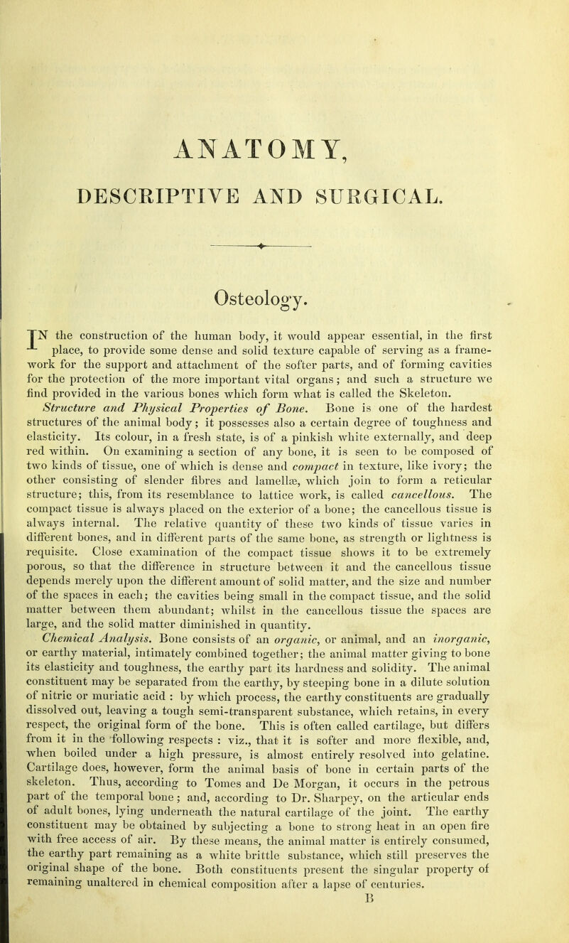 ANATOMY, DESCRIPTIVE AND SURGICAL. Osteology. TN the construction of the human body, it would appear essential, in the first place, to provide some dense and solid texture capable of serving as a frame- work for the support and attachment of the softer parts, and of forming cavities for the protection of the more important vital organs; and such a structure we find provided in the various bones which form what is called the Skeleton. Structure and Physical Properties of Bone. Bone is one of the hardest structures of the animal body; it possesses also a certain degree of toughness and elasticity. Its colour, in a fresh state, is of a pinkish white externally, and deep red within. On examining a section of any bone, it is seen to be composed of two kinds of tissue, one of which is dense and compact in texture, like ivory; the other consisting of slender fibres and lamellae, which join to form a reticular structure; this, from its resemblance to lattice work, is called cancellous. The compact tissue is always placed on the exterior of a bone; the cancellous tissue is always internal. The relative quantity of these two kinds of tissue varies in different bones, and in different parts of the same bone, as strength or lightness is requisite. Close examination of the compact tissue shows it to be extremely porous, so that the difference in structure between it and the cancellous tissue depends merely upon the different amount of solid matter, and the size and number of the spaces in each; the cavities being small in the compact tissue, and the solid matter between them abundant; whilst in the cancellous tissue the spaces are large, and the solid matter diminished in quantity. Chemical Analysis. Bone consists of an organic, or animal, and an inorganic, or earthy material, intimately combined together; the animal matter giving to bone its elasticity and toughness, the earthy part its hardness and solidity. The animal constituent may be separated from the earthy, by steeping bone in a dilute solution of nitric or muriatic acid : by which process, the earthy constituents are gradually dissolved out, leaving a tough semi-transparent substance, which retains, in every respect, the original form of the bone. This is often called cartilage, but differs from it in the following respects : viz., that it is softer and more flexible, and, when boiled under a high pressure, is almost entirely resolved into gelatine. Cartilage does, however, form the animal basis of bone in certain parts of the skeleton. Thus, according to Tomes and De Morgan, it occurs in the petrous part of the temporal bone; and, according to Dr. Sharpey, on the articular ends of adult bones, lying underneath the natural cartilage of the joint. The earthy constituent may be obtained by subjecting a bone to strong heat in an open fire with free access of air. By these means, the animal matter is entirely consumed, the earthy part remaining as a white brittle substance, which still preserves the original shape of the bone. Both constituents present the singular property of remaining unaltered in chemical composition after a lapse of centuries. B