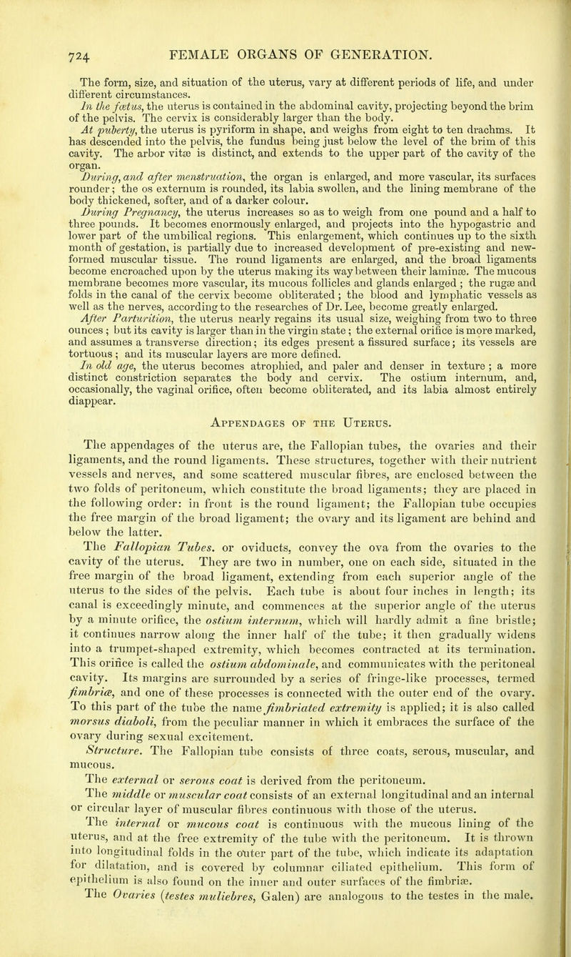 The form, size, and situation of the uterus, vary at different periods of life, and under different circumstances. In the fcetus, the uterus is contained in the abdominal cavity, projecting beyond the brim of the pelvis. The cervix is considerably larger than the body. At puberty, the uterus is pyriform in shape, and weighs from eight to ten drachms. It has descended into the pelvis, the fundus being just below the level of the brim of this cavity. The arbor vitse is distinct, and extends to the upper part of the cavity of the organ. During, and after menstruation, the organ is enlarged, and more vascular, its surfaces rounder; the os externum is rounded, its labia swollen, and the lining membrane of the body thickened, softer, and of a darker colour. During Pregnancy, the uterus increases so as to weigh from one pound and a half to three pounds. It becomes enormously enlarged, and projects into the hypogastric and lower part of the umbilical regions. This enlargement, which continues up to the sixth month of gestation, is partially due to increased development of pre-existing and new- formed muscular tissue. The round ligaments are enlarged, and the broad ligaments become encroached upon by the uterus making its way between their laminse. The mucous membrane becomes more vascular, its mucous follicles and glands enlarged ; the rugse and folds in the canal of the cervix become obliterated ; the blood and lymphatic vessels as well as the nerves, according to the researches of Dr. Lee, become greatly enlarged. After Parturition, the uterus nearly regains its usual size, weighing from two to three ounces ; but its cavity is larger than in the virgin state; the external orifice is more marked, and assumes a transverse direction; its edges present a fissured surface; its vessels are tortuous ; and its muscular layers are more defined. In old age, the uterus becomes atrophied, and paler and denser in texture ; a more distinct constriction separates the body and cervix. The ostium internum, and, occasionally, the vaginal orifice, often become obliterated, and its labia almost entirely diappear. Appendages of the Uterus. The appendages of the uterus are, the Fallopian tubes, the ovaries and their ligaments, and the round ligaments. These structures, together with their nutrient vessels and nerves, and some scattered muscular fibres, are enclosed between the two folds of peritoneum, which constitute the broad ligaments; they are placed in the following order: in front is the round ligament; the Fallopian tube occupies the free margin of the broad ligament; the ovary and its ligament are behind and below the latter. The Fallopian Tubes, or oviducts, convey the ova from the ovaries to the cavity of the uterus. They are two in number, one on each side, situated in the free margin of the broad ligament, extending from each superior angle of the uterus to the sides of the pelvis. Each tube is about four inches in length; its canal is exceedingly minute, and commences at the superior angle of the uterus by a minute orifice, the ostium internum, which will hardly admit a fine bristle; it continues narrow along the inner half of the tube; it then gradually widens into a trumpet-shaped extremity, which becomes contracted at its termination. This orifice is called the ostium abdominale, and communicates with the peritoneal cavity. Its margins are surrounded by a series of fringe-like processes, termed fimbria, and one of these processes is connected with the outer end of the ovary. To this part of the tube the name fimbriated extremity is applied; it is also called morsus diaboli, from the peculiar manner in which it embraces the surface of the ovary during sexual excitement. Structure. The Fallopian tube consists of three coats, serous, muscular, and mucous. The external or serous coat is derived from the peritoneum. The middle or muscular coat consists of an external longitudinal and an internal or circular layer of muscular fibres continuous with those of the uterus. The internal or mucous coat is continuous with the mucous lining of the uterus, and at the free extremity of the tube with the peritoneum. It is thrown into longitudinal folds in the otiter part of the tube, which indicate its adaptation for dilatation, and is covered by columnar ciliated epithelium. This form of epithelium is also found on the inner and outer surfaces of the fimbria?. The Ovaries {testes muliebres, Galen) are analogous to the testes in the male.